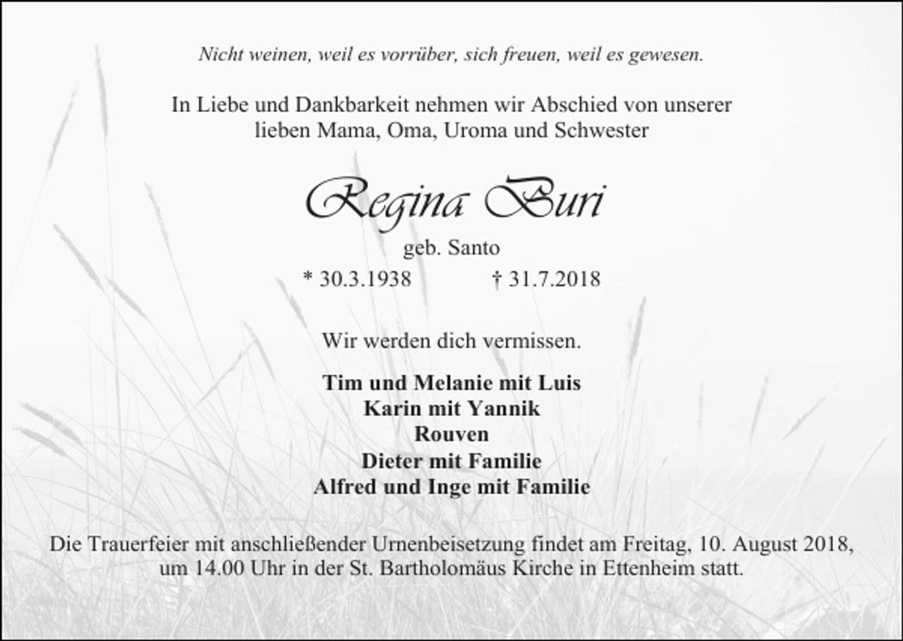 <p>Nicht weinen, weil es vorrüber, sich freuen, weil es gewesen.</p><p>In Liebe und Dankbarkeit nehmen wir Abschied von unserer<br />lieben Mama, Oma, Uroma und Schwester</p><p>Regina Buri<br />geb. Santo<br />* 30.3.1938<br />† 31.7.2018<br />Wir werden dich vermissen.<br />Tim und Melanie mit Luis<br />Karin mit Yannik<br />Rouven<br />Dieter mit Familie<br />Alfred und Inge mit Familie<br />Die Trauerfeier mit anschließender Urnenbeisetzung findet am Freitag, 10. August 2018,<br />um 14.00 Uhr in der St. Bartholomäus Kirche in Ettenheim statt.</p>