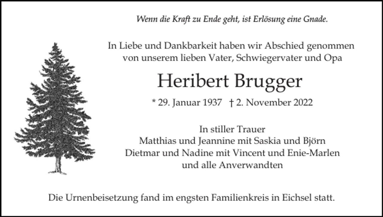 <p>Wenn die Kraft zu Ende geht, ist Erlösung eine Gnade.</p><p>In Liebe und Dankbarkeit haben wir Abschied genommen<br />von unserem lieben Vater, Schwiegervater und Opa</p><p>Heribert Brugger<br />* 29. Januar 1937 † 2. November 2022<br />In stiller Trauer<br />Matthias und Jeannine mit Saskia und Björn<br />Dietmar und Nadine mit Vincent und Enie-Marlen<br />und alle Anverwandten<br />Die Urnenbeisetzung fand im engsten Familienkreis in Eichsel statt.</p>