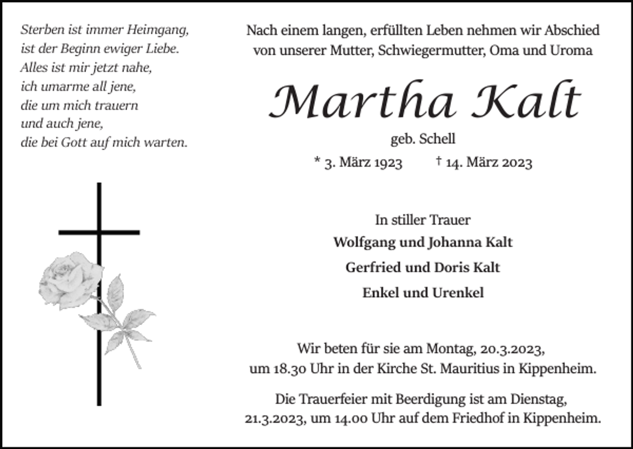 <p>Sterben ist immer Heimgang,<br />ist der Beginn ewiger Liebe.<br />Alles ist mir jetzt nahe,<br />ich umarme all jene,<br />die um mich trauern<br />und auch jene,<br />die bei Gott auf mich warten.</p><p>Nach einem langen, erfüllten Leben nehmen wir Abschied<br />von unserer Mutter, Schwiegermutter, Oma und Uroma</p><p>Martha Kalt<br />geb. Schell<br />* 3. März 1923</p><p>† 14. März 2023</p><p>In stiller Trauer<br />Wolfgang und Johanna Kalt<br />Gerfried und Doris Kalt<br />Enkel und Urenkel</p><p>Wir beten für sie am Montag, 20.3.2023,<br />um 18.30 Uhr in der Kirche St. Mauritius in Kippenheim.<br />Die Trauerfeier mit Beerdigung ist am Dienstag,<br />21.3.2023, um 14.00 Uhr auf dem Friedhof in Kippenheim.</p>