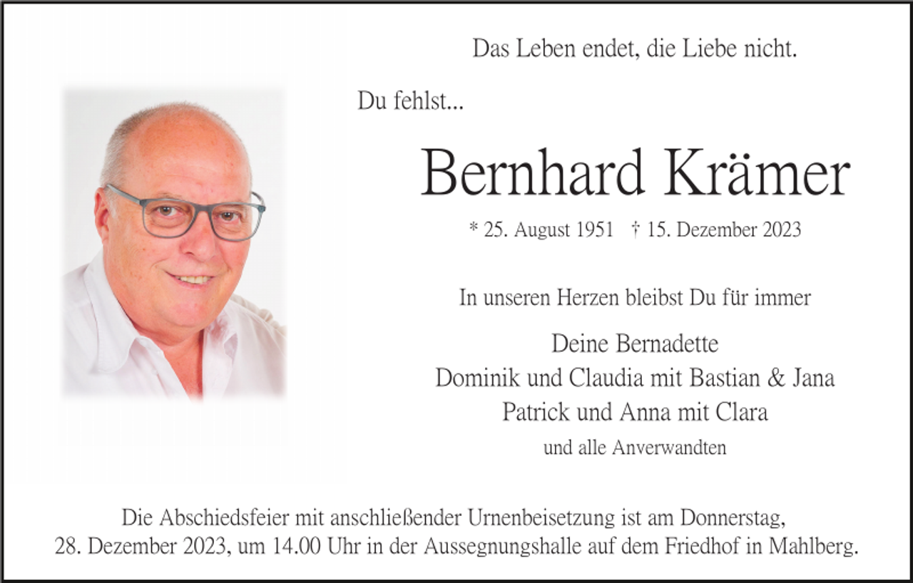 <p>Das Leben endet, die Liebe nicht.<br />Du fehlst...</p><p>Bernhard Krämer<br />* 25. August 1951 15. Dezember 2023</p><p>In unseren Herzen bleibst Du für immer</p><p>Deine Bernadette<br />Dominik und Claudia mit Bastian &amp; Jana<br />Patrick und Anna mit Clara<br />und alle Anverwandten</p><p>Die Abschiedsfeier mit anschließender Urnenbeisetzung ist am Donnerstag,<br />28. Dezember 2023, um 14.00 Uhr in der Aussegnungshalle auf dem Friedhof in Mahlberg.</p>