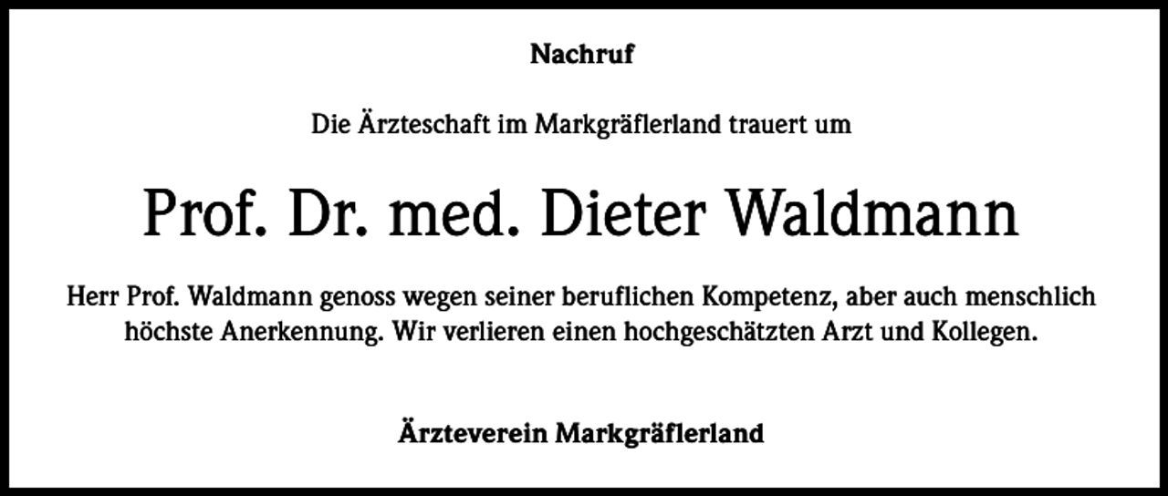 <p>Nachruf<br />Die Ärzteschaft im Markgräflerland trauert um</p><p>Prof. Dr. med. Dieter Waldmann<br />Herr Prof. Waldmann genoss wegen seiner beruflichen Kompetenz, aber auch menschlich<br />höchste Anerkennung. Wir verlieren einen hochgeschätzten Arzt und Kollegen.<br />Ärzteverein Markgräflerland</p>