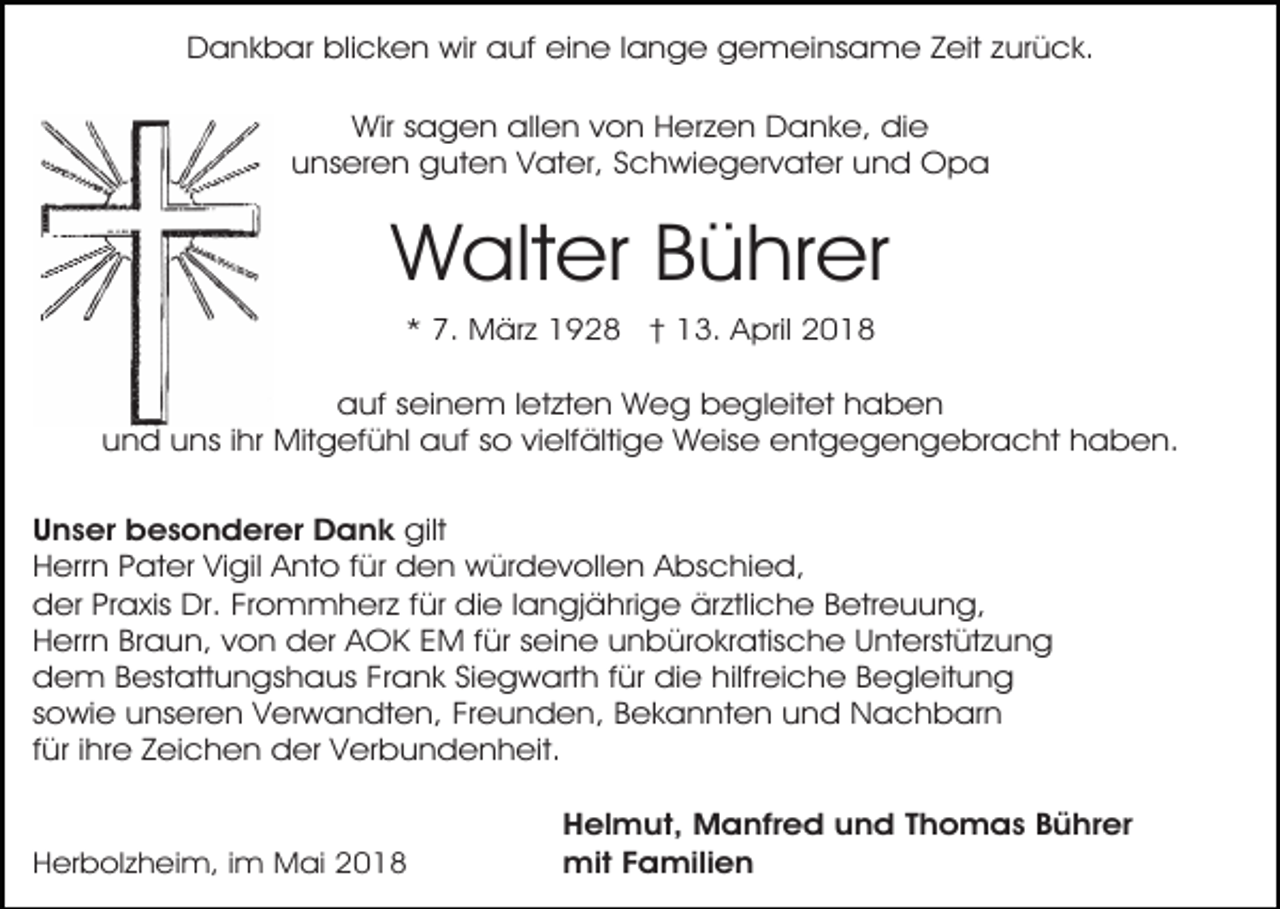 <p>Dankbar blicken wir auf eine lange gemeinsame Zeit zurück.<br />Wir sagen allen von Herzen Danke, die<br />unseren guten Vater, Schwiegervater und Opa</p><p>Walter Bührer<br />* 7. März 1928 † 13. April 2018</p><p>auf seinem letzten Weg begleitet haben<br />und uns ihr Mitgefühl auf so vielfältige Weise entgegengebracht haben.<br />Unser besonderer Dank gilt<br />Herrn Pater Vigil Anto für den würdevollen Abschied,<br />der Praxis Dr. Frommherz für die langjährige ärztliche Betreuung,<br />Herrn Braun, von der AOK EM für seine unbürokratische Unterstützung<br />dem Bestattungshaus Frank Siegwarth für die hilfreiche Begleitung<br />sowie unseren Verwandten, Freunden, Bekannten und Nachbarn<br />für ihre Zeichen der Verbundenheit.<br />Herbolzheim, im Mai 2018</p><p>Helmut, Manfred und Thomas Bührer<br />mit Familien</p>