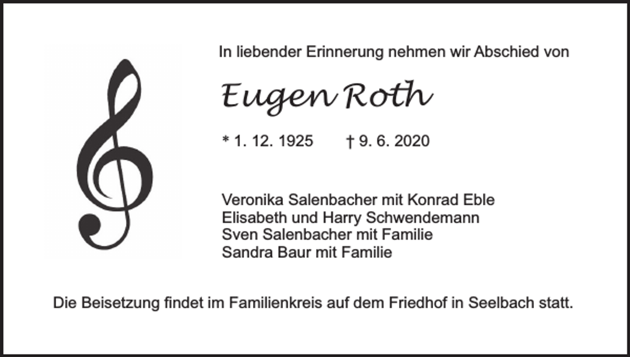 <p>In liebender Erinnerung nehmen wir Abschied von</p><p>Eugen Roth<br />* 1. 12. 1925</p><p>† 9. 6. 2020</p><p>Veronika Salenbacher mit Konrad Eble<br />Elisabeth und Harry Schwendemann<br />Sven Salenbacher mit Familie<br />Sandra Baur mit Familie<br />Die Beisetzung findet im Familienkreis auf dem Friedhof in Seelbach statt.</p>