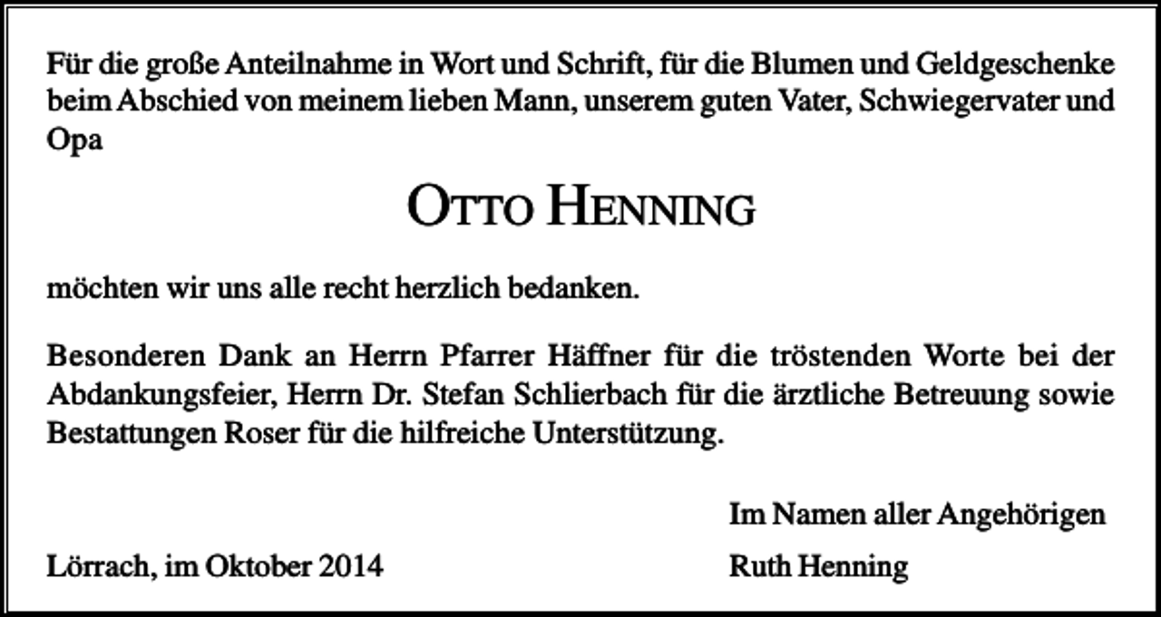<p>Für die große Anteilnahme in Wort und Schrift, für die Blumen und Geldgeschenke<br />beim Abschied von meinem lieben Mann, unserem guten Vater, Schwiegervater und<br />Opa</p><p>OTTO HENNING<br />möchten wir uns alle recht herzlich bedanken.<br />Besonderen Dank an Herrn Pfarrer Häffner für die tröstenden Worte bei der<br />Abdankungsfeier, Herrn Dr. Stefan Schlierbach für die ärztliche Betreuung sowie<br />Bestattungen Roser für die hilfreiche Unterstützung.<br />Im Namen aller Angehörigen<br />Lörrach, im Oktober 2014</p><p>Ruth Henning</p>