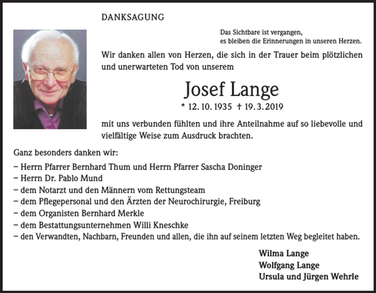 <p>DANKSAGUNG<br />Das Sichtbare ist vergangen,<br />es bleiben die Erinnerungen in unseren Herzen.</p><p>Wir danken allen von Herzen, die sich in der Trauer beim plötzlichen<br />und unerwarteten Tod von unserem</p><p>Josef Lange<br />* 12. 10. 1935 † 19. 3. 2019<br />mit uns verbunden fühlten und ihre Anteilnahme auf so liebevolle und<br />vielfältige Weise zum Ausdruck brachten.<br />Ganz besonders danken wir:<br />– Herrn Pfarrer Bernhard Thum und Herrn Pfarrer Sascha Doninger<br />– Herrn Dr. Pablo Mund<br />– dem Notarzt und den Männern vom Rettungsteam<br />– dem Pflegepersonal und den Ärzten der Neurochirurgie, Freiburg<br />– dem Organisten Bernhard Merkle<br />– dem Bestattungsunternehmen Willi Kneschke<br />– den Verwandten, Nachbarn, Freunden und allen, die ihn auf seinem letzten Weg begleitet haben.</p><p>Wilma Lange<br />Wolfgang Lange<br />Ursula und Jürgen Wehrle</p>