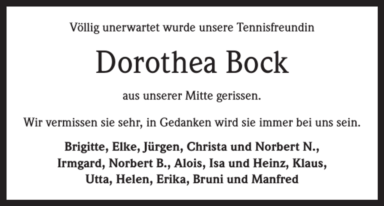 <p>Völlig unerwartet wurde unsere Tennisfreundin</p><p>Dorothea Bock<br />aus unserer Mitte gerissen.<br />Wir vermissen sie sehr, in Gedanken wird sie immer bei uns sein.<br />Brigitte, Elke, Jürgen, Christa und Norbert N.,<br />Irmgard, Norbert B., Alois, Isa und Heinz, Klaus,<br />Utta, Helen, Erika, Bruni und Manfred</p>