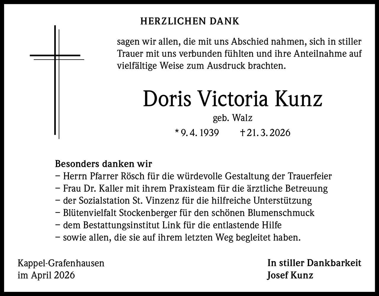 HERZLICHEN DANK
sagen wir allen, die mit uns Abschied nahmen, sich in stiller
Trauer mit uns verbunden fühlten und ihre Anteilnahme auf
vielfältige Weise zum Ausdruck brachten.

Doris Victoria Kunz
geb. Walz
* 9. 4. 1939   † 21. 3. 2026

Besonders danken wir
– Herrn Pfarrer Rösch für die würdevolle Gestaltung der Trauerfeier
– Frau Dr. Kaller mit ihrem Praxisteam für die ärztliche Betreuung
– der Sozialstation St. Vinzenz für die hilfreiche Unterstützung
– Blütenvielfalt Stockenberger für den schönen Blumenschmuck
– dem Bestattungsinstitut Link für die entlastende Hilfe
– sowie allen, die sie auf ihrem letzten Weg begleitet haben.
Kappel-Grafenhausen
im April 2026

In stiller Dankbarkeit
Josef Kunz
