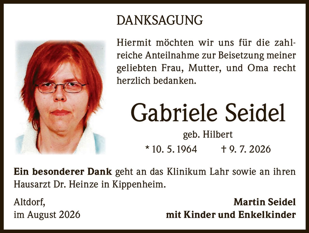 <p><strong>DANKSAGUNG</strong></p>

<p>Hiermit möchten wir uns für die zahlreiche Anteilnahme zur Beisetzung meiner geliebten Frau, Mutter, und Oma recht herzlich bedanken.</p>

<p><strong>Gabriele Seidel</strong><br>geb. Hilbert<br>* 10. 5. 1964 † 9. 7. 2026</p>

<p>Ein besonderer Dank geht an das Klinikum Lahr sowie an ihren Hausarzt Dr. Heinze in Kippenheim.</p>

<p>Altdorf, im August 2026<br><strong>Martin Seidel</strong><br>mit Kinder und Enkelkinder</p>