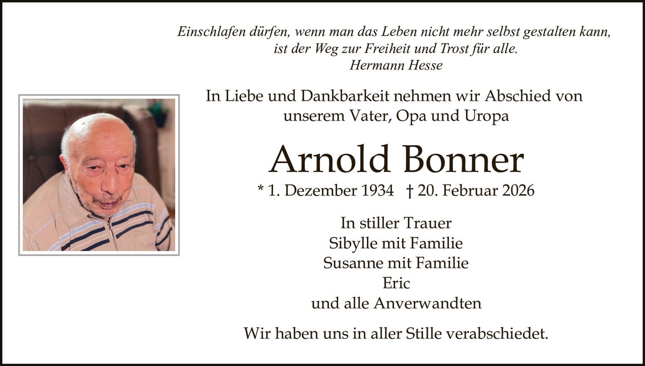 Einschlafen dürfen, wenn man das Leben nicht mehr selbst gestalten kann,
ist der Weg zur Freiheit und Trost für alle.
Hermann Hesse

In Liebe und Dankbarkeit nehmen wir Abschied von
unserem Vater, Opa und Uropa

Arnold Bonner

* 1. Dezember 1934 † 20. Februar 2026
In stiller Trauer
Sibylle mit Familie
Susanne mit Familie
Eric
und alle Anverwandten
Wir haben uns in aller Stille verabschiedet.