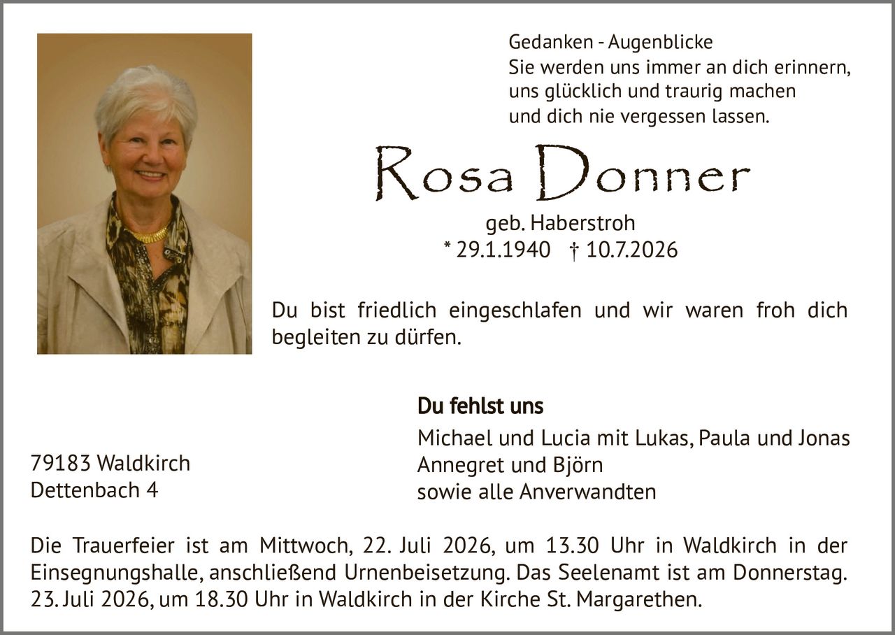 <p><strong>Gedanken - Augenblicke</strong></p>
<p>Sie werden uns immer an dich erinnern,<br>uns glücklich und traurig machen<br>und dich nie vergessen lassen.</p>
<p>Du bist friedlich eingeschlafen und wir waren froh dich begleiten zu dürfen.</p>
<p><strong>Du fehlst uns</strong></p>
<p>Michael und Lucia mit Lukas, Paula und Jonas<br>Annegret und Björn<br>sowie alle Anverwandten</p>
<p>Die Trauerfeier ist am Mittwoch, 22. Juli 2026, um 13.30 Uhr in Waldkirch in der Einsegnungshalle, anschließend Urnenbeisetzung. Das Seelenamt ist am Donnerstag, 23. Juli 2026, um 18.30 Uhr in Waldkirch in der Kirche St. Margarethen.</p>
<p>79183 Waldkirch<br>Dettenbach 4</p>