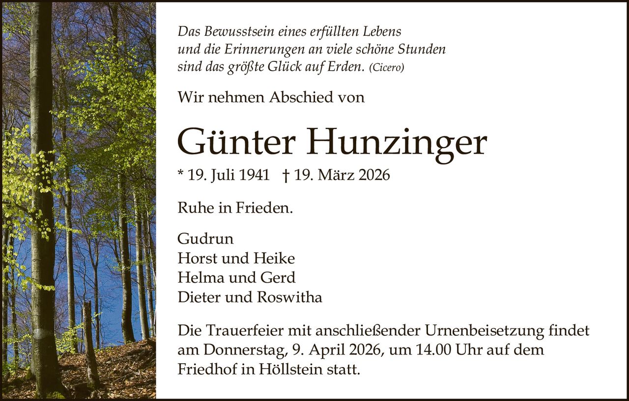Das Bewusstsein eines erfüllten Lebens
und die Erinnerungen an viele schöne Stunden
sind das größte Glück auf Erden. (Cicero)

Wir nehmen Abschied von

Günter Hunzinger
* 19. Juli 1941 † 19. März 2026
Ruhe in Frieden.
Gudrun
Horst und Heike
Helma und Gerd
Dieter und Roswitha
Die Trauerfeier mit anschließender Urnenbeisetzung findet
am Donnerstag, 9. April 2026, um 14.00 Uhr auf dem
Friedhof in Höllstein statt.