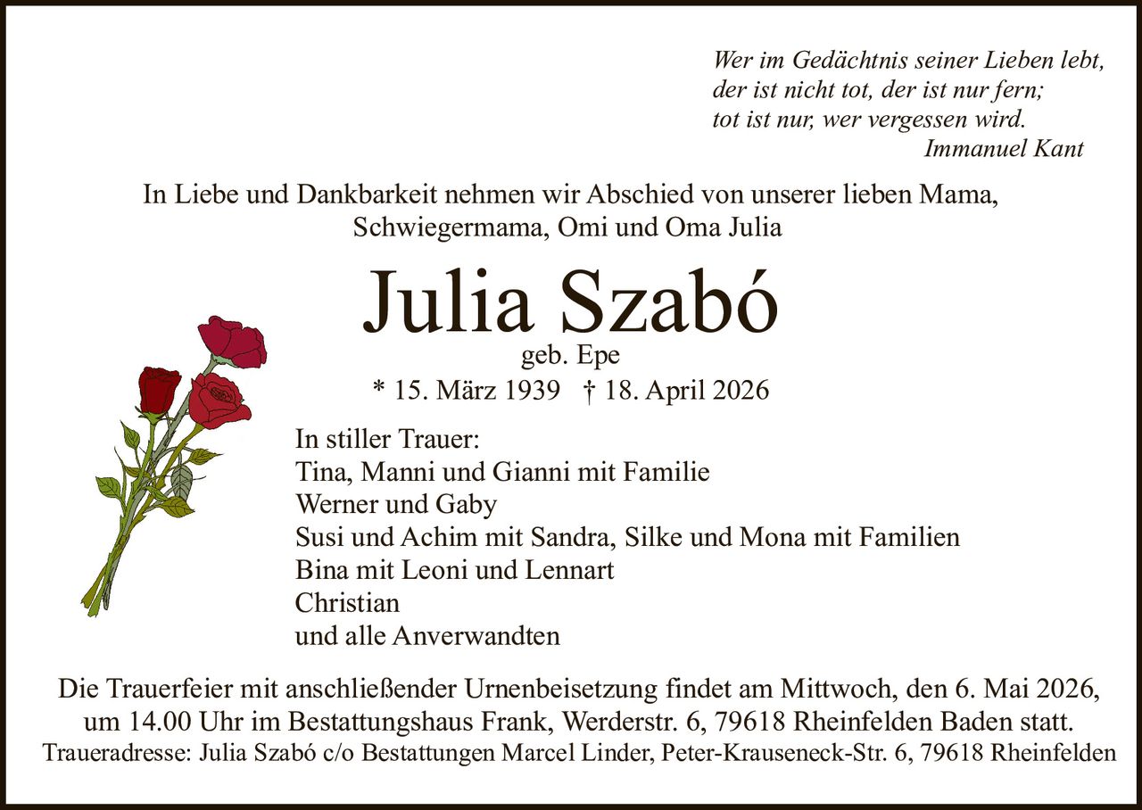 Wer im Gedächtnis seiner Lieben lebt,
der ist nicht tot, der ist nur fern;
tot ist nur, wer vergessen wird.
Immanuel Kant

In Liebe und Dankbarkeit nehmen wir Abschied von unserer lieben Mama,
Schwiegermama, Omi und Oma Julia

Julia Szabó
geb. Epe
* 15. März 1939 † 18. April 2026

In stiller Trauer:
Tina, Manni und Gianni mit Familie
Werner und Gaby
Susi und Achim mit Sandra, Silke und Mona mit Familien
Bina mit Leoni und Lennart
Christian
und alle Anverwandten
Die Trauerfeier mit anschließender Urnenbeisetzung findet am Mittwoch, den 6. Mai 2026,
um 14.00 Uhr im Bestattungshaus Frank, Werderstr. 6, 79618 Rheinfelden Baden statt.
Traueradresse: Julia Szabó c/o Bestattungen Marcel Linder, Peter-Krauseneck-Str. 6, 79618 Rheinfelden