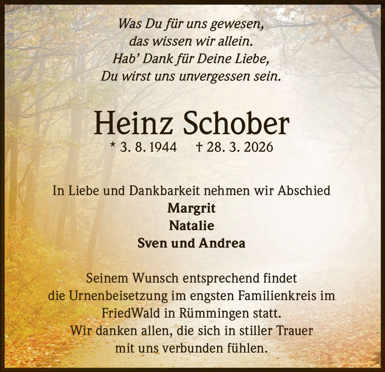 Was Du für uns gewesen,
das wissen wir allein.
Hab’ Dank für Deine Liebe,
Du wirst uns unvergessen sein.

Heinz Schober
* 3. 8. 1944

† 28. 3. 2026

In Liebe und Dankbarkeit nehmen wir Abschied
Margrit
Natalie
Sven und Andrea
Seinem Wunsch entsprechend findet
die Urnenbeisetzung im engsten Familienkreis im
FriedWald in Rümmingen statt.
Wir danken allen, die sich in stiller Trauer
mit uns verbunden fühlen.