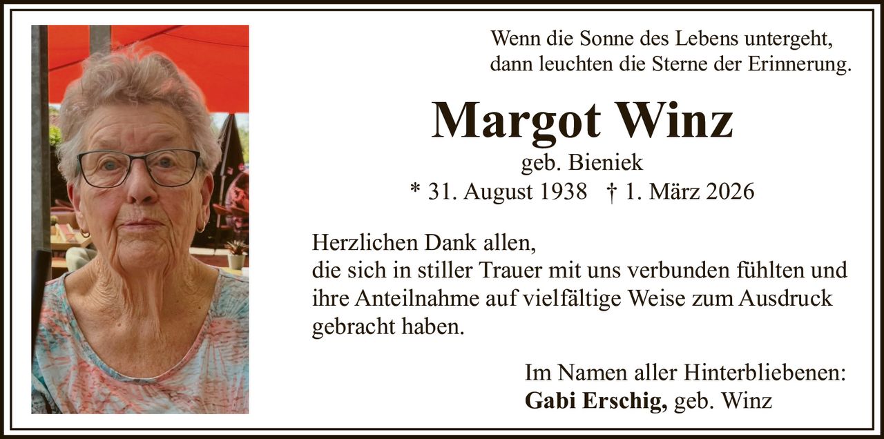 Wenn die Sonne des Lebens untergeht,
dann leuchten die Sterne der Erinnerung.

Margot Winz
geb. Bieniek
* 31. August 1938 † 1. März 2026
Herzlichen Dank allen,
die sich in stiller Trauer mit uns verbunden fühlten und
ihre Anteilnahme auf vielfältige Weise zum Ausdruck
gebracht haben.
Im Namen aller Hinterbliebenen:
Gabi Erschig, geb. Winz