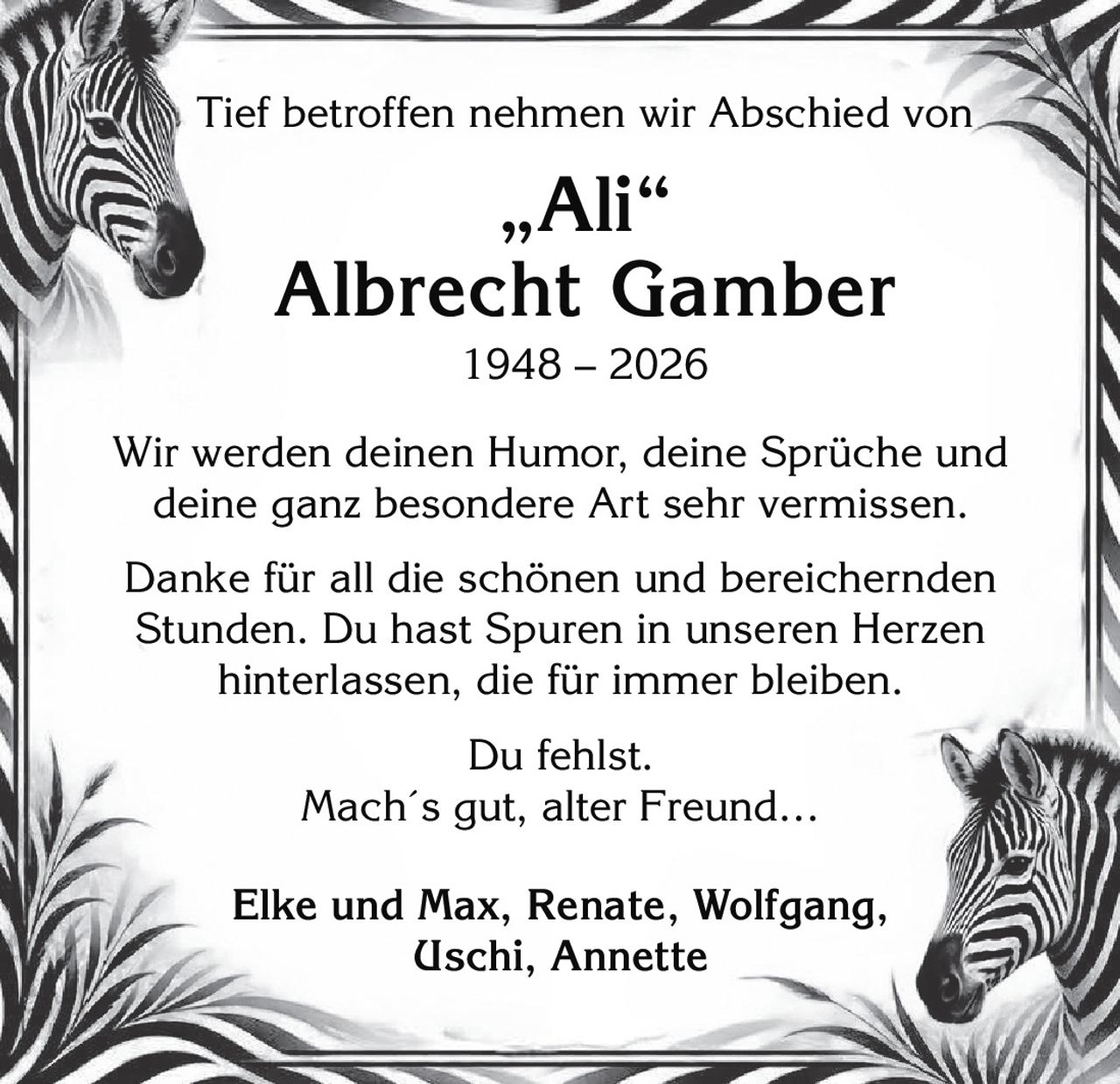 <p>Tief betroffen nehmen wir Abschied von</p>

<p><strong>„Ali"<br>Albrecht Gamber<br>1948 – 2026</strong></p>

<p>Wir werden deinen Humor, deine Sprüche und deine ganz besondere Art sehr vermissen.</p>

<p>Danke für all die schönen und bereichernden Stunden. Du hast Spuren in unseren Herzen hinterlassen, die für immer bleiben.</p>

<p>Du fehlst.<br><i>Mach´s gut, alter Freund…</i></p>

<p><strong>Elke und Max, Renate, Wolfgang, Uschi, Annette</strong></p>