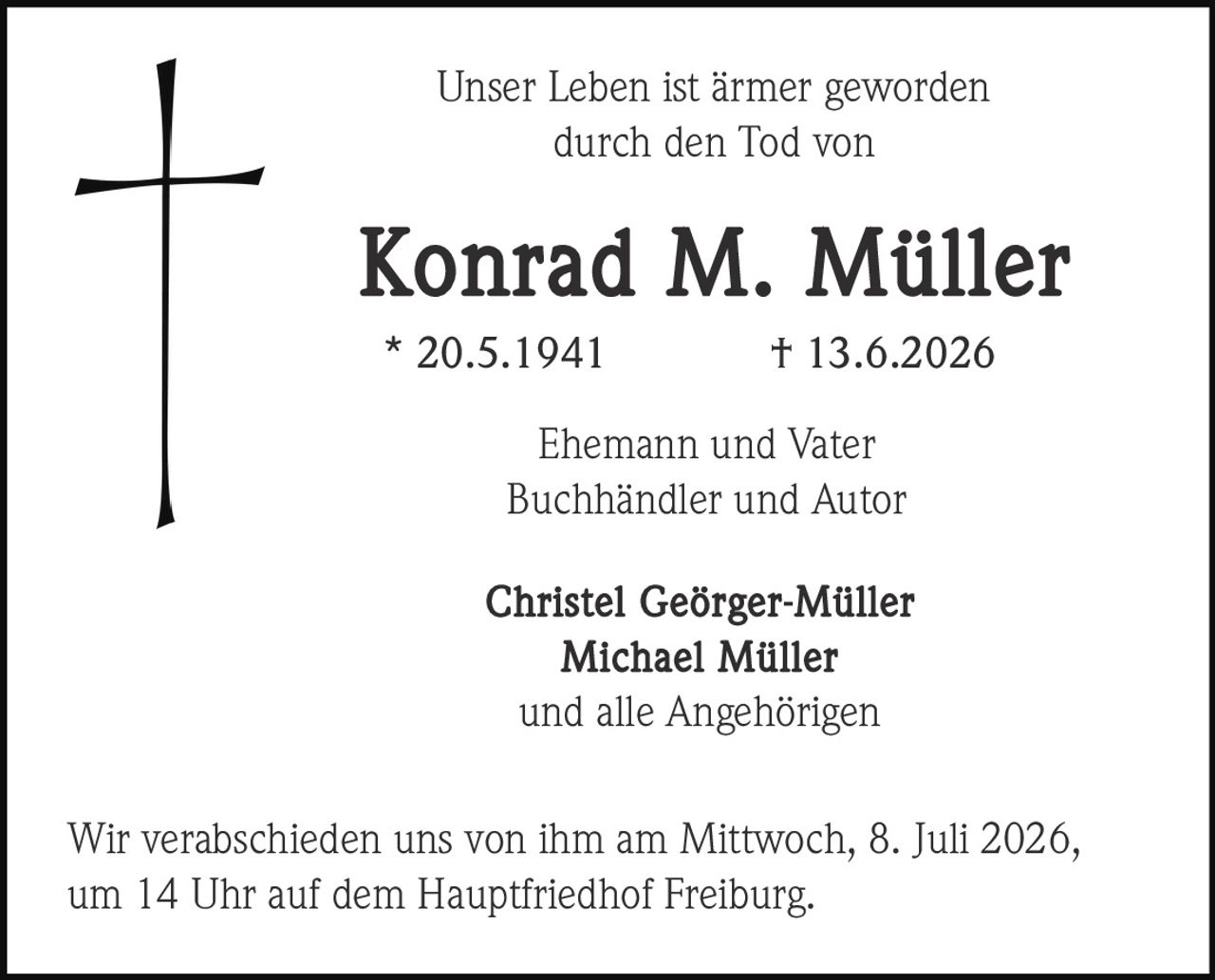 <p>Unser Leben ist ärmer geworden<br>durch den Tod von</p><p><strong>Konrad M. Müller</strong><br>* 20.5.1941 † 13.6.2026</p><p>Ehemann und Vater<br>Buchhändler und Autor</p><p>Christel Geörger-Müller<br>Michael Müller<br>und alle Angehörigen</p><p>Wir verabschieden uns von ihm am Mittwoch, 8. Juli 2026,<br>um 14 Uhr auf dem Hauptfriedhof Freiburg.</p>