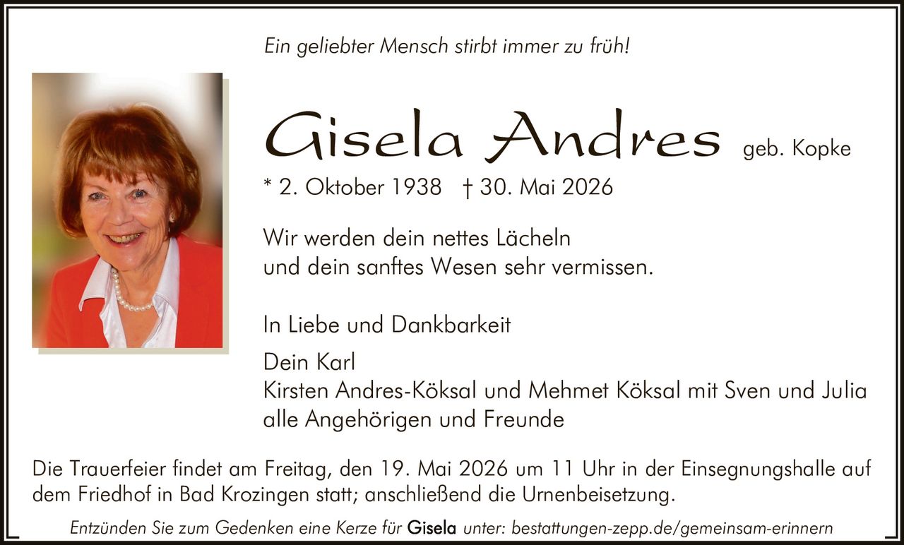 <p><i>Ein geliebter Mensch stirbt immer zu früh!</i></p>

<p><i>In Liebe und Dankbarkeit</i></p>

<p>Wir werden dein nettes Lächeln<br/>und dein sanftes Wesen sehr vermissen.</p>

<p><strong>Gisela Andres</strong> geb. Kopke<br/>
* 2. Oktober 1938 † 30. Mai 2026</p>

<p>Dein Karl<br/>
Kirsten Andres-Köksal und Mehmet Köksal mit Sven und Julia<br/>
alle Angehörigen und Freunde</p>

<p>Die Trauerfeier findet am Freitag, den 19. Mai 2026 um 11 Uhr in der Einsegnungshalle auf dem Friedhof in Bad Krozingen statt; anschließend die Urnenbeisetzung.</p>

<p><i>Entzünden Sie zum Gedenken eine Kerze für unter: bestattungen-zepp.de/gemeinsam-erinnern</i></p>