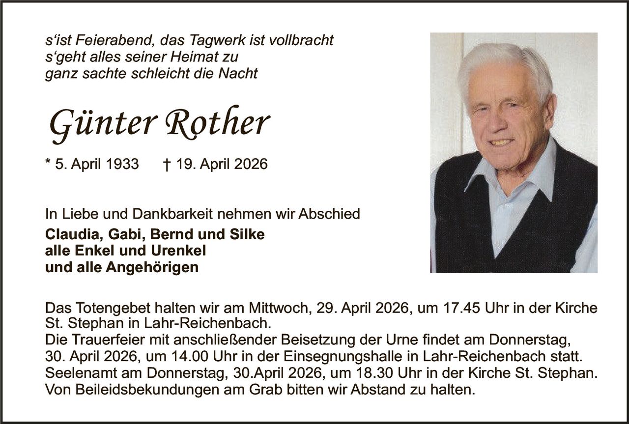 s‘ist Feierabend, das Tagwerk ist vollbracht
s‘geht alles seiner Heimat zu
ganz sachte schleicht die Nacht

Günter Rother
* 5. April 1933

† 19. April 2026

In Liebe und Dankbarkeit nehmen wir Abschied
Claudia, Gabi, Bernd und Silke
alle Enkel und Urenkel
und alle Angehörigen
Das Totengebet halten wir am Mittwoch, 29. April 2026, um 17.45 Uhr in der Kirche
St. Stephan in Lahr-Reichenbach.
Die Trauerfeier mit anschließender Beisetzung der Urne findet am Donnerstag,
30. April 2026, um 14.00 Uhr in der Einsegnungshalle in Lahr-Reichenbach statt.
Seelenamt am Donnerstag, 30.April 2026, um 18.30 Uhr in der Kirche St. Stephan.
Von Beileidsbekundungen am Grab bitten wir Abstand zu halten.