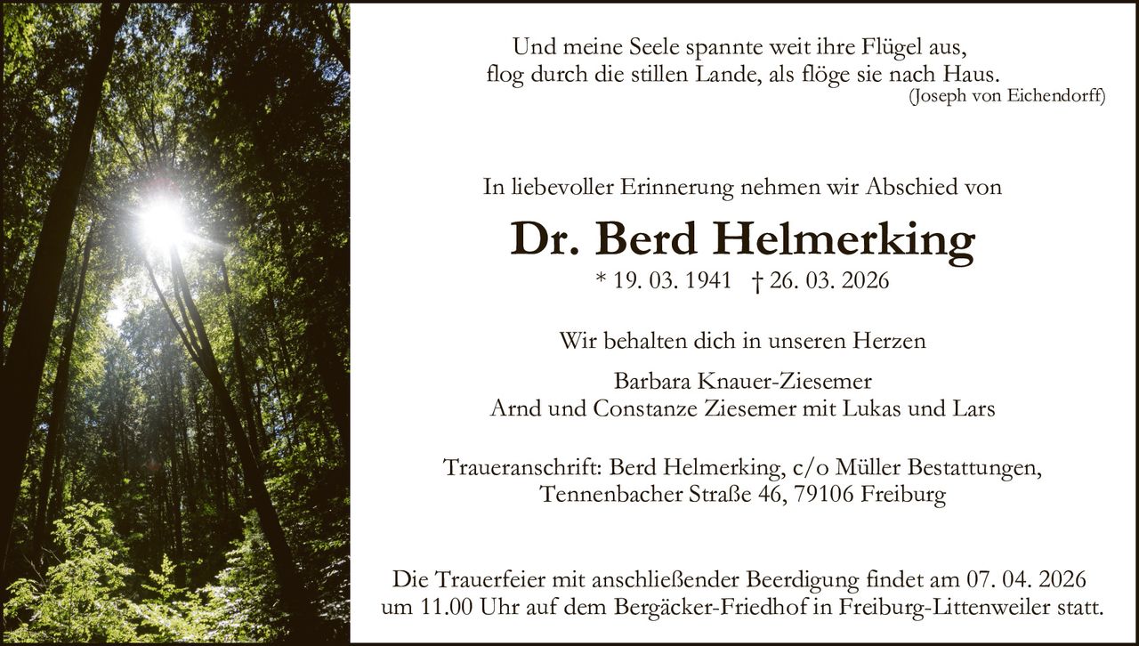 Und meine Seele spannte weit ihre Flügel aus,
flog durch die stillen Lande, als flöge sie nach Haus.

(Joseph von Eichendorff)

In liebevoller Erinnerung nehmen wir Abschied von

Dr. Berd Helmerking
* 19. 03. 1941 † 26. 03. 2026

Wir behalten dich in unseren Herzen
Barbara Knauer-Ziesemer
Arnd und Constanze Ziesemer mit Lukas und Lars
Traueranschrift: Berd Helmerking, c/o Müller Bestattungen,
Tennenbacher Straße 46, 79106 Freiburg
Die Trauerfeier mit anschließender Beerdigung findet am 07. 04. 2026
um 11.00 Uhr auf dem Bergäcker-Friedhof in Freiburg-Littenweiler statt.