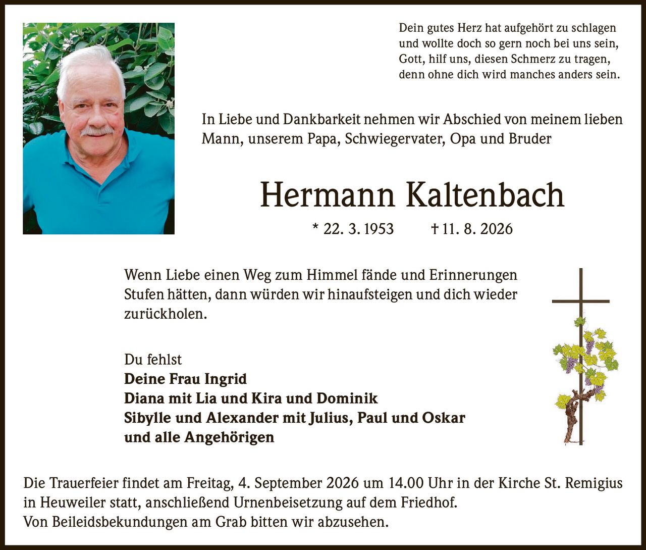 <p>Dein gutes Herz hat aufgehört zu schlagen und wollte doch so gern noch bei uns sein, Gott, hilf uns, diesen Schmerz zu tragen, denn ohne dich wird manches anders sein.</p>

<p>In Liebe und Dankbarkeit nehmen wir Abschied von meinem lieben Mann, unserem Papa, Schwiegervater, Opa und Bruder</p>

<p><strong>Hermann Kaltenbach</strong> * 22. 3. 1953 † 11. 8. 2026</p>

<p>Wenn Liebe einen Weg zum Himmel fände und Erinnerungen Stufen hätten, dann würden wir hinaufsteigen und dich wieder zurückholen.</p>

<p>Du fehlst<br/>
<strong>Deine Frau Ingrid</strong><br/>
<strong>Diana mit Lia und Kira und Dominik</strong><br/>
<strong>Sibylle und Alexander mit Julius, Paul und Oskar</strong><br/>
<strong>und alle Angehörigen</strong></p>

<p>Die Trauerfeier findet am Freitag, 4. September 2026 um 14.00 Uhr in der Kirche St. Remigius in Heuweiler statt, anschließend Urnenbeisetzung auf dem Friedhof. Von Beileidsbekundungen am Grab bitten wir abzusehen.</p>