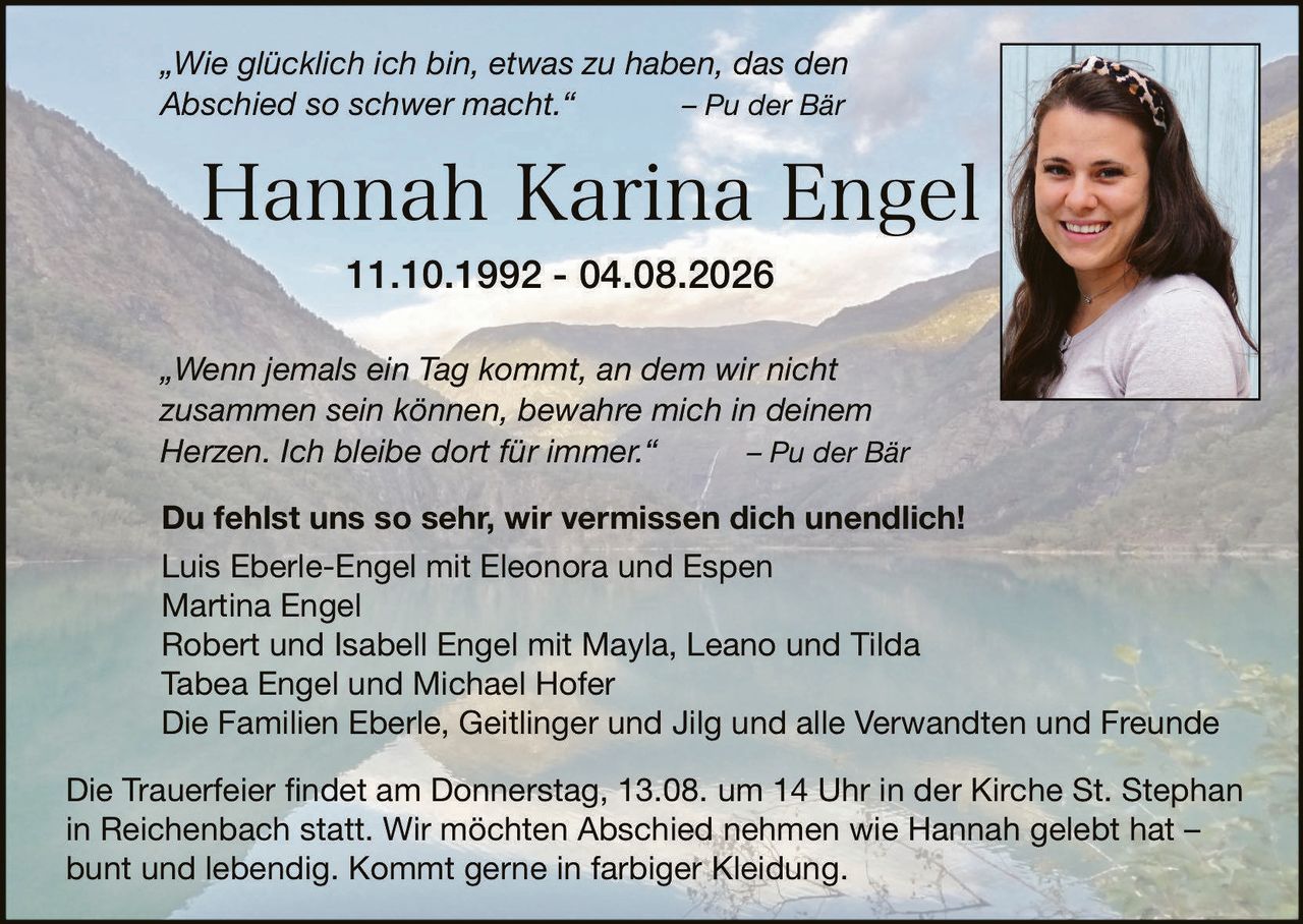 <p><i>„Wie glücklich ich bin, etwas zu haben, das den Abschied so schwer macht."</i> – Pu der Bär</p>

<p><strong>Hannah Karina Engel</strong><br>11.10.1992 – 04.08.2026</p>

<p><i>„Wenn jemals ein Tag kommt, an dem wir nicht zusammen sein können, bewahre mich in deinem Herzen. Ich bleibe dort für immer."</i> – Pu der Bär</p>

<p><strong>Du fehlst uns so sehr, wir vermissen dich unendlich!</strong><br>Luis Eberle-Engel mit Eleonora und Espen<br>Martina Engel<br>Robert und Isabell Engel mit Mayla, Leano und Tilda<br>Tabea Engel und Michael Hofer<br>Die Familien Eberle, Geitlinger und Jilg und alle Verwandten und Freunde</p>

<p>Die Trauerfeier findet am Donnerstag, 13.08. um 14 Uhr in der Kirche St. Stephan in Reichenbach statt. Wir möchten Abschied nehmen wie Hannah gelebt hat – bunt und lebendig. Kommt gerne in farbiger Kleidung.</p>