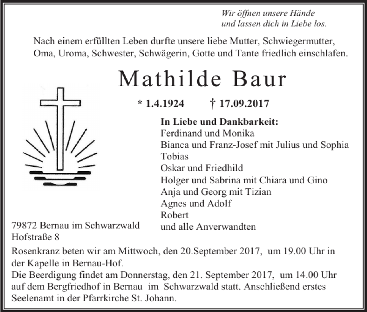 <p>Wir öffnen unsere Hände<br />und lassen dich in Liebe los.</p><p>Nach einem erfüllten Leben durfte unsere liebe Mutter, Schwiegermutter,<br />Oma, Uroma, Schwester, Schwägerin, Gotte und Tante friedlich einschlafen.</p><p>Math ild e Bau r<br />* 1.4.1924</p><p>† 17.09.2017</p><p>In Liebe und Dankbarkeit:<br />Ferdinand und Monika<br />Bianca und Franz-Josef mit Julius und Sophia<br />Tobias<br />Oskar und Friedhild<br />Holger und Sabrina mit Chiara und Gino<br />Anja und Georg mit Tizian<br />Agnes und Adolf<br />Robert<br />und alle Anverwandten</p><p>79872 Bernau im Schwarzwald<br />Hofstraße 8<br />Rosenkranz beten wir am Mittwoch, den 20.September 2017, um 19.00 Uhr in<br />der Kapelle in Bernau-Hof.<br />Die Beerdigung findet am Donnerstag, den 21. September 2017, um 14.00 Uhr<br />auf dem Bergfriedhof in Bernau im Schwarzwald statt. Anschließend erstes<br />Seelenamt in der Pfarrkirche St. Johann.</p>