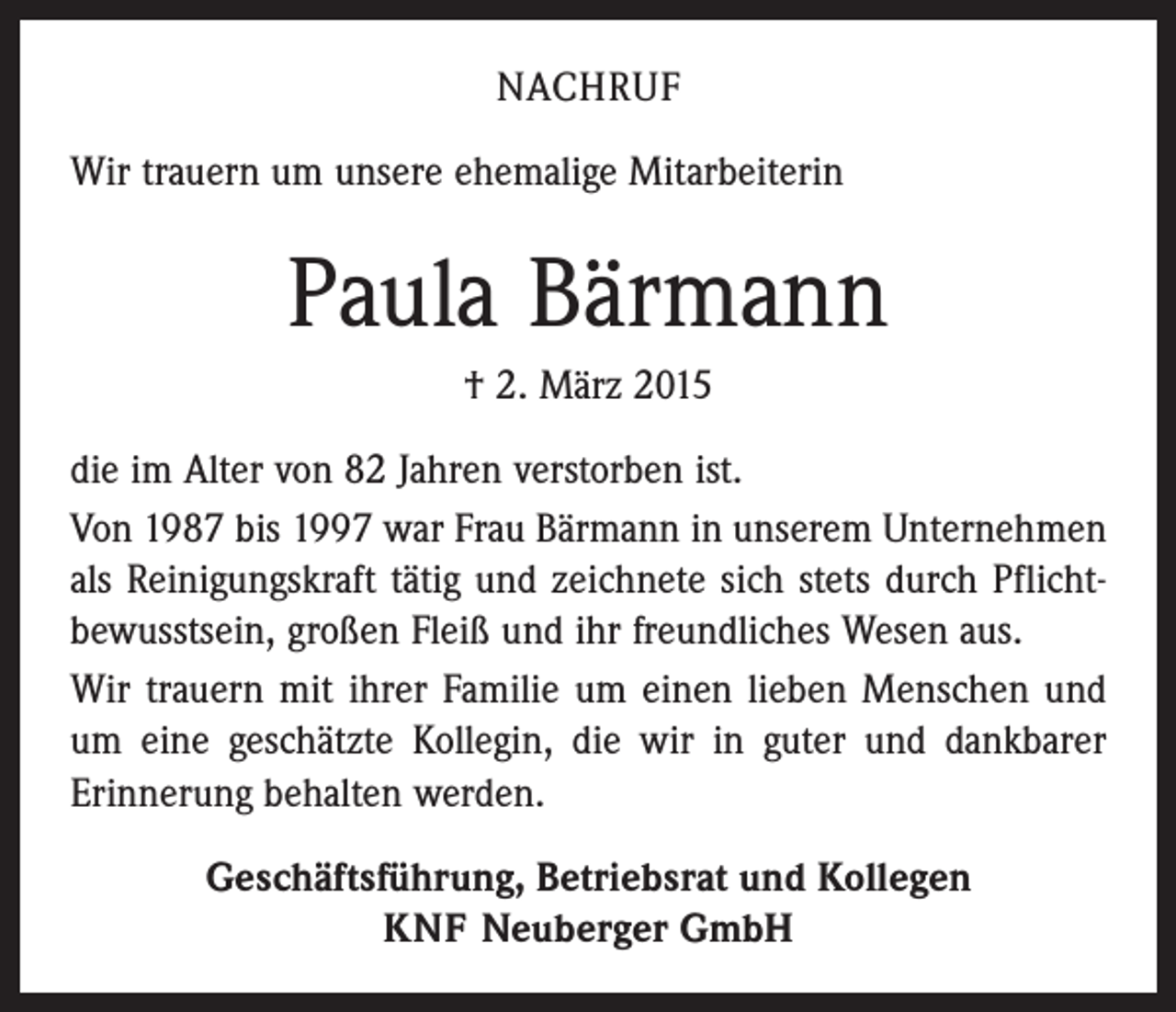 <p>NACHRUF<br />Wir trauern um unsere ehemalige Mitarbeiterin</p><p>Paula Bärmann<br />† 2. März 2015<br />die im Alter von 82 Jahren verstorben ist.<br />Von 1987 bis 1997 war Frau Bärmann in unserem Unternehmen<br />als Reinigungskraft tätig und zeichnete sich stets durch Pflicht­<br />bewusstsein, großen Fleiß und ihr freundliches Wesen aus.<br />Wir trauern mit ihrer Familie um einen lieben Menschen und<br />um eine geschätzte Kollegin, die wir in guter und dankbarer<br />Erinnerung behalten werden.<br />Geschäftsführung, Betriebsrat und Kollegen<br />KNF Neuberger GmbH</p>