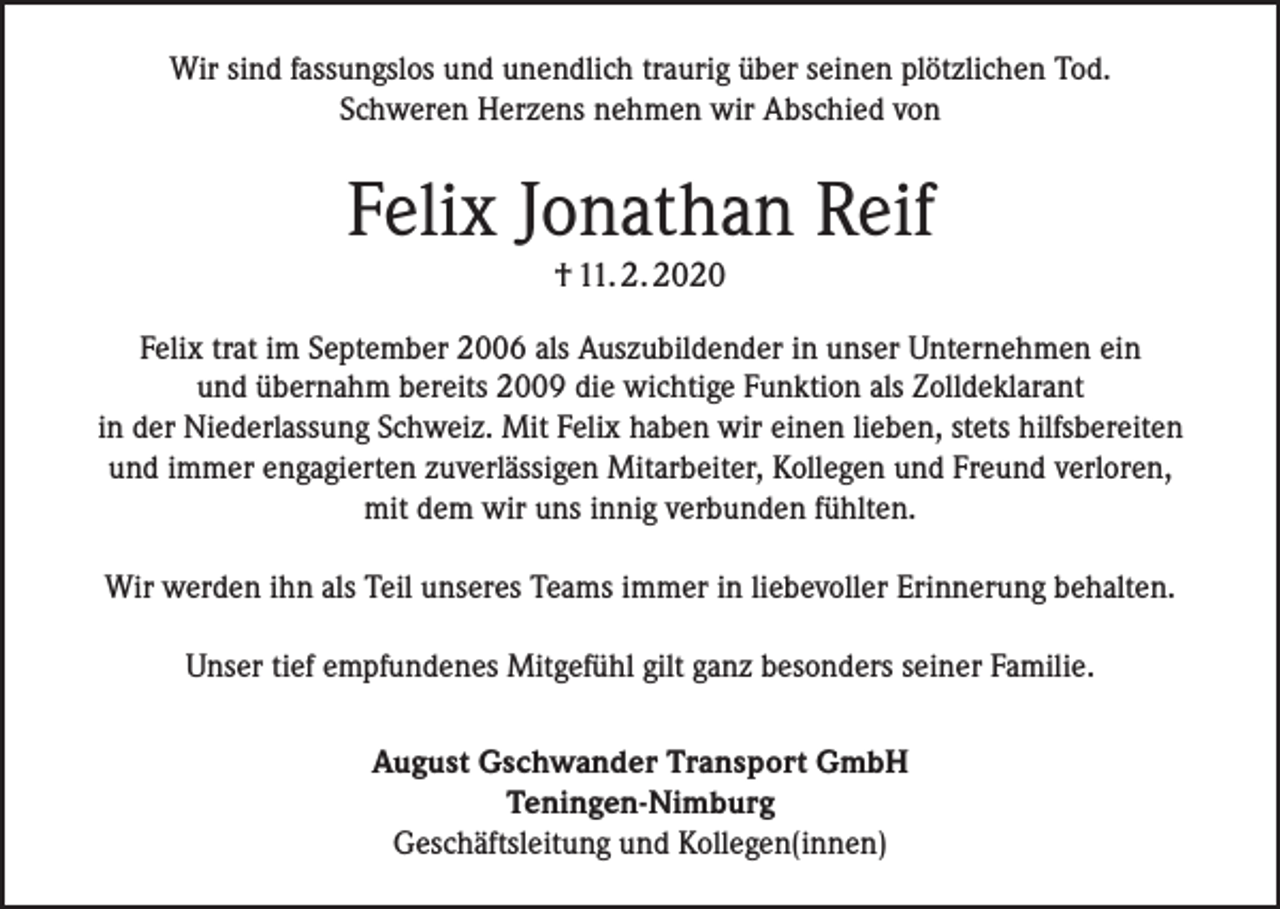 <p>Wir sind fassungslos und unendlich traurig über seinen plötzlichen Tod.<br />Schweren Herzens nehmen wir Abschied von</p><p>Felix Jonathan Reif<br />† 11. 2. 2020</p><p>Felix trat im September 2006 als Auszubildender in unser Unternehmen ein<br />und übernahm bereits 2009 die wichtige Funktion als Zolldeklarant<br />in der Niederlassung Schweiz. Mit Felix haben wir einen lieben, stets hilfsbereiten<br />und immer engagierten zuverlässigen Mitarbeiter, Kollegen und Freund verloren,<br />mit dem wir uns innig verbunden fühlten.<br />Wir werden ihn als Teil unseres Teams immer in liebevoller Erinnerung behalten.<br />Unser tief empfundenes Mitgefühl gilt ganz besonders seiner Familie.<br />August Gschwander Transport GmbH<br />Teningen-Nimburg<br />Geschäftsleitung und Kollegen(innen)</p>