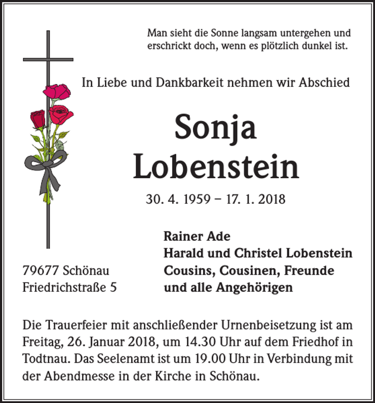 <p>Man sieht die Sonne langsam untergehen und<br />erschrickt doch, wenn es plötzlich dunkel ist.</p><p>In Liebe und Dankbarkeit nehmen wir Abschied</p><p>Sonja<br />Lobenstein<br />30. 4. 1959 – 17. 1. 2018</p><p>79677 Schönau<br />Friedrichstraße 5</p><p>Rainer Ade<br />Harald und Christel Lobenstein<br />Cousins, Cousinen, Freunde<br />und alle Angehörigen</p><p>Die Trauerfeier mit anschließender Urnenbeisetzung ist am<br />Freitag, 26. Januar 2018, um 14.30 Uhr auf dem Friedhof in<br />Todtnau. Das Seelenamt ist um 19.00 Uhr in Verbindung mit<br />der Abendmesse in der Kirche in Schönau.</p>