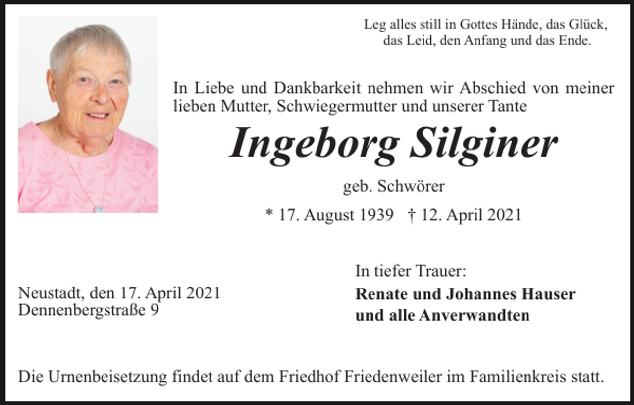 <p>Leg alles still in Gottes Hände, das Glück,<br />das Leid, den Anfang und das Ende.</p><p>In Liebe und Dankbarkeit nehmen wir Abschied von meiner<br />lieben Mutter, Schwiegermutter und unserer Tante</p><p>Ingeborg Silginer<br />geb. Schwörer<br />* 17. August 1939 † 12. April 2021</p><p>Neustadt, den 17. April 2021<br />Dennenbergstraße 9</p><p>In tiefer Trauer:<br />Renate und Johannes Hauser<br />und alle Anverwandten</p><p>Die Urnenbeisetzung findet auf dem Friedhof Friedenweiler im Familienkreis statt.</p>