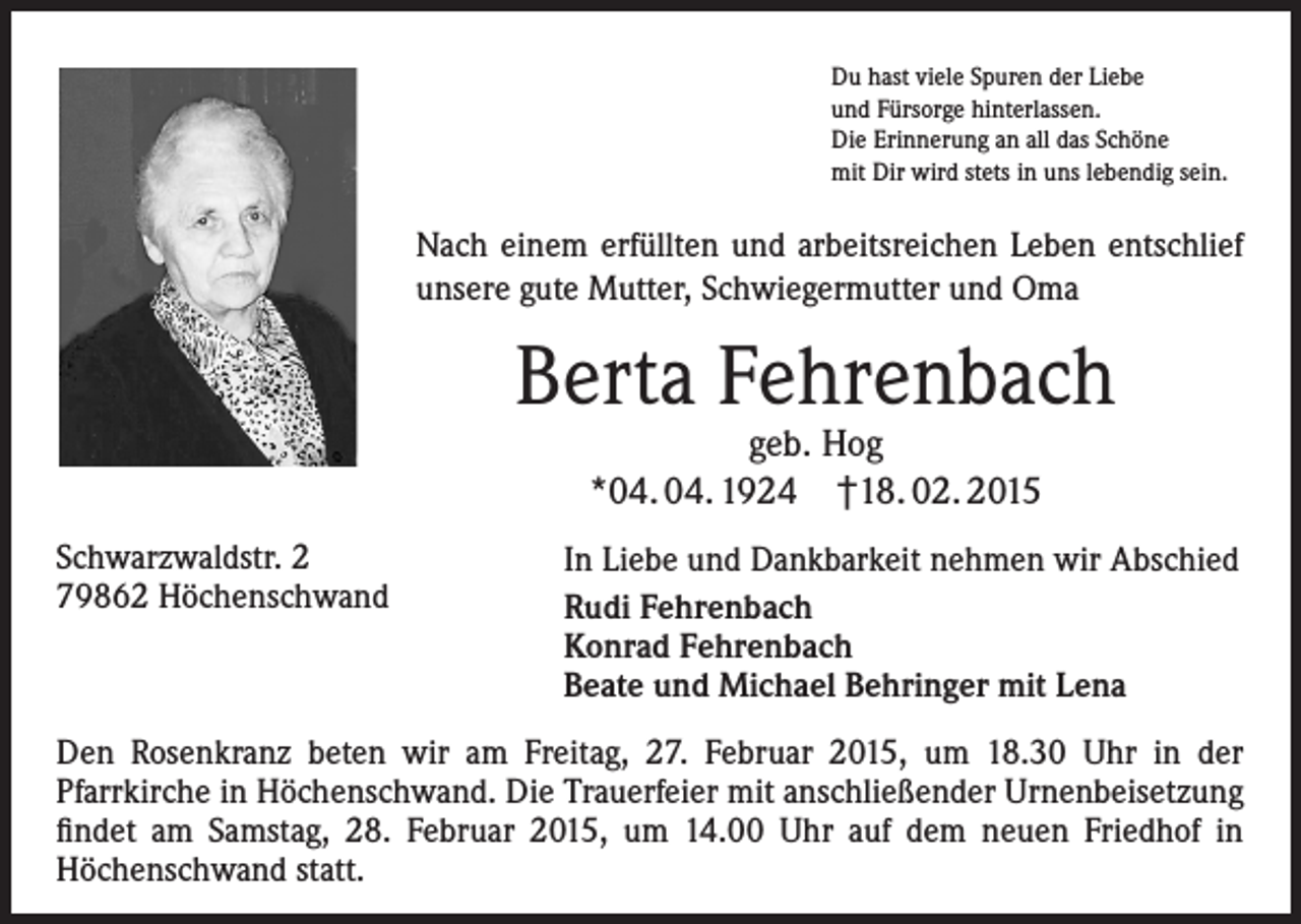<p>Du hast viele Spuren der Liebe<br />und Fürsorge hinterlassen.<br />Die Erinnerung an all das Schöne<br />mit Dir wird stets in uns lebendig sein.</p><p>Nach einem erfüllten und arbeitsreichen Leben entschlief<br />unsere gute Mutter, Schwiegermutter und Oma</p><p>Berta Fehrenbach<br />geb. Hog<br />*04. 04. 1924 †18. 02. 2015</p><p>Schwarzwaldstr. 2<br />79862 Höchenschwand</p><p>In Liebe und Dankbarkeit nehmen wir Abschied<br />Rudi Fehrenbach<br />Konrad Fehrenbach<br />Beate und Michael Behringer mit Lena</p><p>Den Rosenkranz beten wir am Freitag, 27. Februar 2015, um 18.30 Uhr in der<br />­Pfarrkirche in Höchenschwand. Die Trauerfeier mit anschließender Urnenbei­setzung<br />findet am Samstag, 28. Februar 2015, um 14.00 Uhr auf dem neuen Friedhof in<br />­Höchenschwand statt.</p>