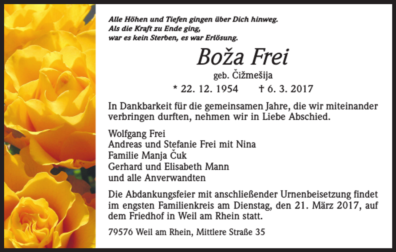 <p>Alle Höhen und Tiefen gingen über Dich hinweg.<br />Als die Kraft zu Ende ging,<br />war es kein Sterben, es war Erlösung.</p><p>Bož a Frei</p><p>ˇižmešija<br />geb. C<br />* 22. 12. 1954 † 6. 3. 2017<br />In Dankbarkeit für die gemeinsamen Jahre, die wir miteinander<br />­verbringen durften, nehmen wir in Liebe Abschied.<br />Wolfgang Frei<br />Andreas und Stefanie Frei mit Nina<br />ˇuk<br />Familie Manja C<br />Gerhard und Elisabeth Mann<br />und alle Anverwandten<br />Die Abdankungsfeier mit anschließender Urnenbeisetzung findet<br />im engsten Familienkreis am Dienstag, den 21. März 2017, auf<br />dem Friedhof in Weil am Rhein statt.<br />79576 Weil am Rhein, Mittlere Straße 35</p>