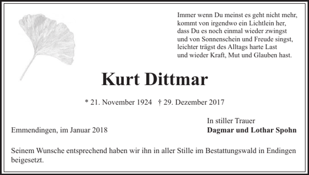 <p>IImmer<br />m m er wenn<br />w e n n Du<br />D u meinst<br />m ei nst es geht<br />g e ht nicht<br />ni c ht mehr,<br />m e hr,<br />ein<br />kkommt<br />o m mt vvon<br />o n irirgendwo<br />g e n d w o ei<br />n Lichtlein<br />Li c htl ei n her,<br />h er,<br />ddass<br />ass Du<br />D u es<br />o c h ei<br />n m al wieder<br />w i e d er zwingst<br />z wi n gst<br />es nnoch<br />einmal<br />uund<br />n d vvon<br />o n Sonnenschein<br />S o n n e ns c h ei n uund<br />n d Freude<br />Fr e u d e sisingst,<br />n gst,<br />lleichter<br />ei c ht er tr<br />ä gst des<br />d es Alltags<br />Allt a gs harte<br />h art e Last<br />L ast<br />trägst<br />uund<br />n d wieder<br />wi e d er Kraft,<br />Kr aft, Mut<br />M ut uund<br />n d Glauben<br />Gl a u b e n hhast.<br />ast.</p><p>Kurt<br />K u rt Ditt<br />Dittmar<br />m ar<br />** 221.<br />1. November<br />N o v e m b er 11924<br />9 2 4 †† 229.<br />9. Dezember<br />D e z e m b er 22<br />EEmmendingen,<br />m m e n di n g e n, i im<br />m JJanuar<br />a n u ar</p><p>In<br />I n stiller<br />still er Trauer<br />Tr a u er<br />Dagmar<br />D a g m a r uund<br />n d LLothar<br />ot h a r SSpohn<br />p ohn</p><p>SSeinem<br />ei n e m Wunsche<br />W u ns c h e eentsprechend<br />nts pr e c h e n d haben<br />h a b e n wir<br />wir iihn<br />h n iinn al<br />aller<br />l er Stille<br />Still e iimm Bestattungswald<br />B est att u n gs wal d iinn Endingen<br />E n di n g e n<br />beigesetzt.<br />b ei g es et zt.</p>
