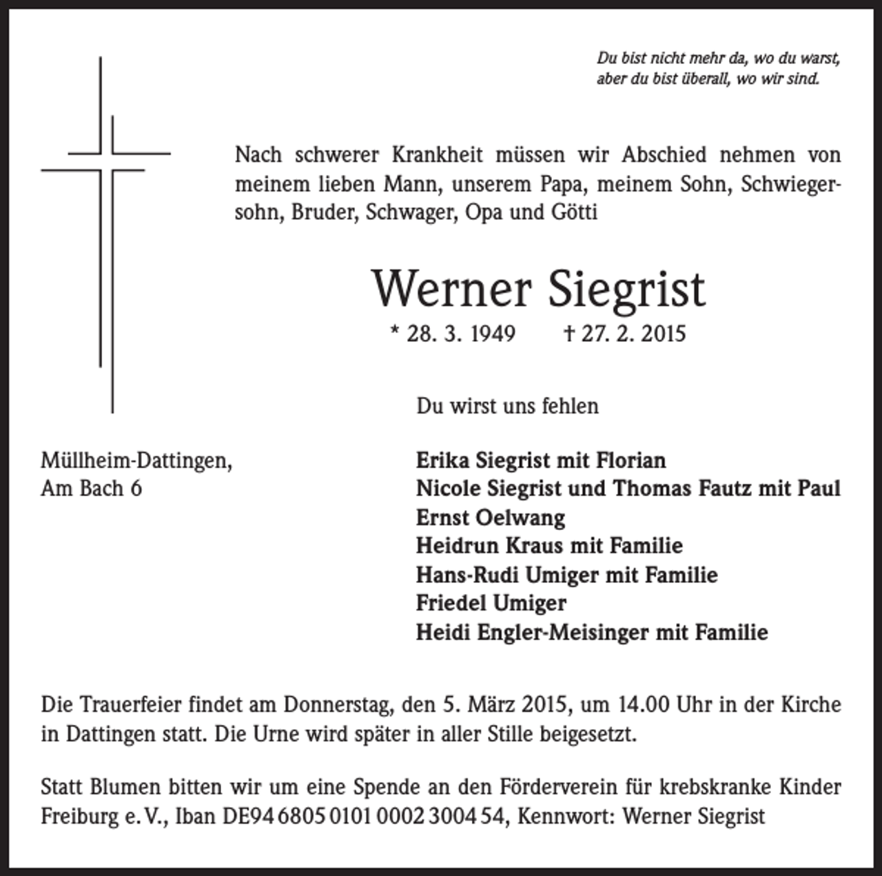 <p>Du bist nicht mehr da, wo du warst,<br />aber du bist überall, wo wir sind.</p><p>Nach schwerer Krankheit müssen wir Abschied nehmen von<br />meinem lieben Mann, unserem Papa, meinem Sohn, Schwiegersohn, Bruder, Schwager, Opa und Götti</p><p>Werner Siegrist<br />* 28. 3. 1949 † 27. 2. 2015<br />Du wirst uns fehlen<br />Müllheim-Dattingen,<br />Erika Siegrist mit Florian<br />Am Bach 6 Nicole Siegrist und Thomas Fautz mit Paul<br />Ernst Oelwang<br />Heidrun Kraus mit Familie<br />Hans-Rudi Umiger mit Familie<br />Friedel Umiger<br />Heidi Engler-Meisinger mit Familie<br />Die Trauerfeier findet am Donnerstag, den 5. März 2015, um 14.00 Uhr in der Kirche<br />in Dattingen statt. Die Urne wird später in aller Stille beigesetzt.<br />Statt Blumen bitten wir um eine Spende an den Förderverein für krebskranke Kinder<br />Freiburg e. V., Iban DE94 6805 0101 0002 3004 54, Kennwort: Werner Siegrist</p>