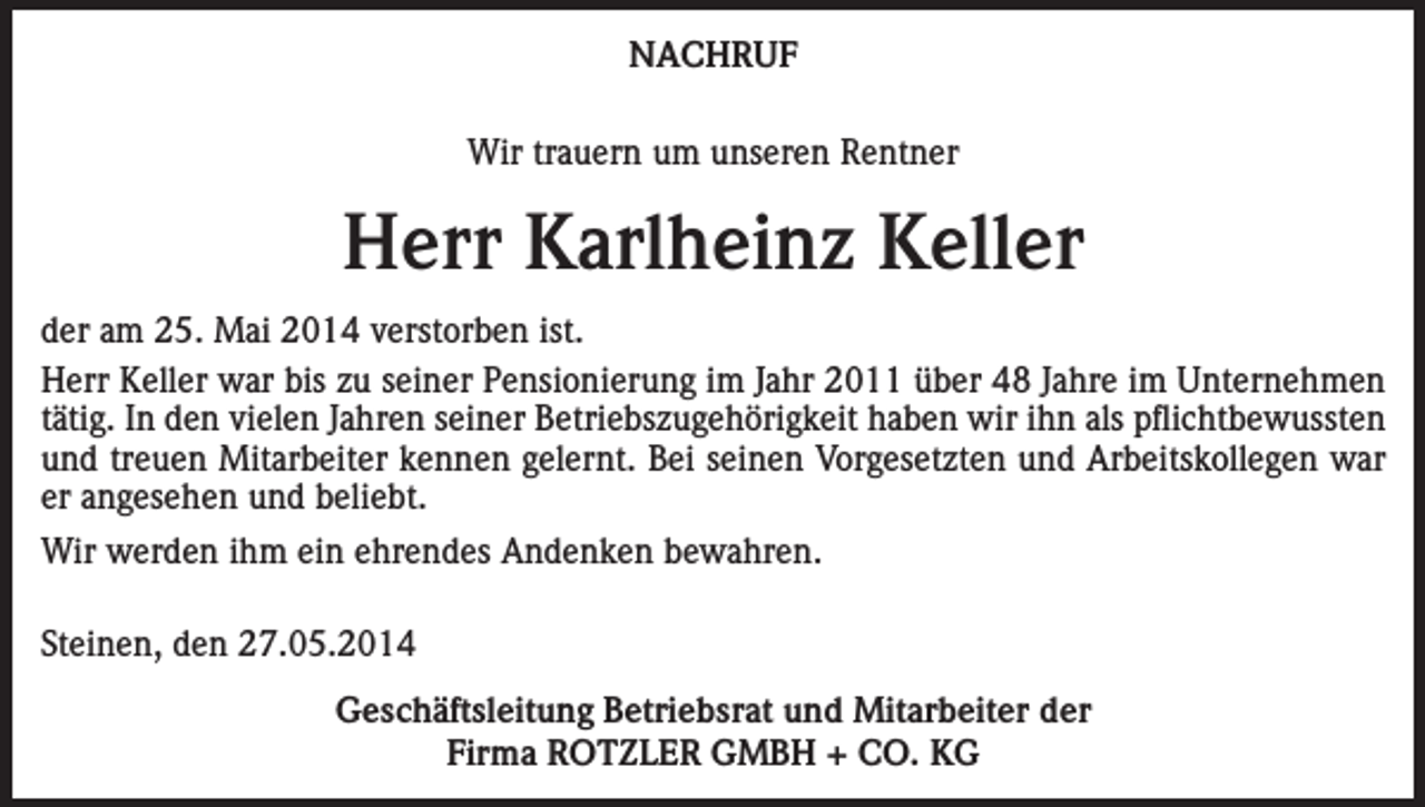 <p>NACHRUF<br />Wir trauern um unseren Rentner</p><p>Herr Karlheinz Keller<br />der am 25. Mai 2014 verstorben ist.<br />Herr Keller war bis zu seiner Pensionierung im Jahr 2011 über 48 Jahre im Unternehmen<br />tätig. In den vielen Jahren seiner Betriebszugehörigkeit haben wir ihn als pflichtbewussten<br />und treuen Mitarbeiter kennen gelernt. Bei seinen Vorgesetzten und Arbeitskollegen war<br />er angesehen und beliebt.<br />Wir werden ihm ein ehrendes Andenken bewahren.<br />Steinen, den 27.05.2014<br />Geschäftsleitung Betriebsrat und Mitarbeiter der<br />Firma ROTZLER GMBH + CO. KG</p>