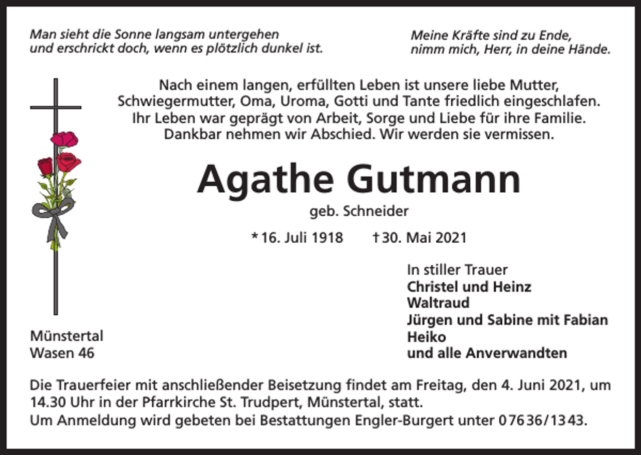 <p>Man sieht die Sonne langsam untergehen<br />und erschrickt doch, wenn es plötzlich dunkel ist.</p><p>Meine Kräfte sind zu Ende,<br />nimm mich, Herr, in deine Hände.</p><p>Nach einem langen, erfüllten Leben ist unsere liebe Mutter,<br />Schwiegermutter, Oma, Uroma, Gotti und Tante friedlich eingeschlafen.<br />Ihr Leben war geprägt von Arbeit, Sorge und Liebe für ihre Familie.<br />Dankbar nehmen wir Abschied. Wir werden sie vermissen.</p><p>Agathe Gutmann<br />geb. Schneider<br />* 16. Juli 1918 † 30. Mai 2021</p><p>Münstertal<br />Wasen 46</p><p>In stiller Trauer<br />Christel und Heinz<br />Waltraud<br />Jürgen und Sabine mit Fabian<br />Heiko<br />und alle Anverwandten</p><p>Die Trauerfeier mit anschließender Beisetzung findet am Freitag, den 4. Juni 2021, um<br />14.30 Uhr in der Pfarrkirche St. Trudpert, Münstertal, statt.<br />Um Anmeldung wird gebeten bei Bestattungen Engler-Burgert unter 0 76 36 / 13 43.</p>