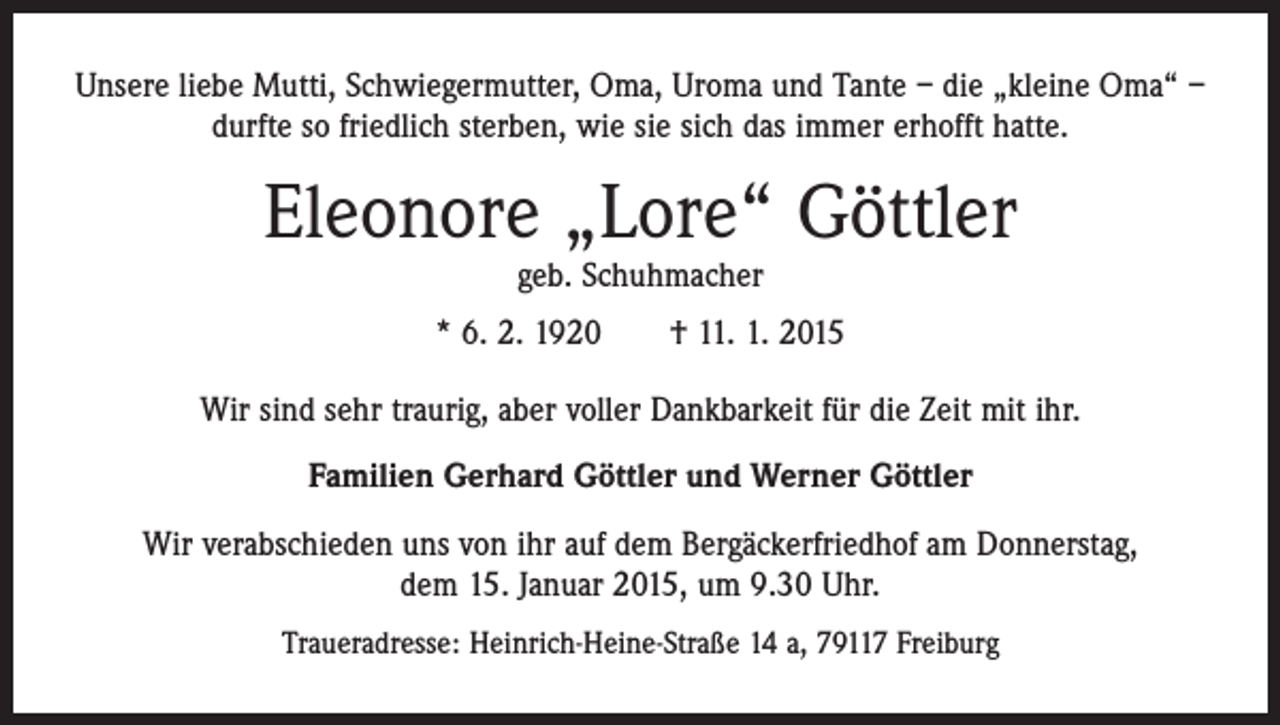 <p>Unsere liebe Mutti, Schwiegermutter, Oma, Uroma und Tante – die „kleine Oma“ –<br />durfte so friedlich sterben, wie sie sich das immer erhofft hatte.</p><p>Eleonore „Lore“ Göttler<br />geb. Schuhmacher</p><p>* 6. 2. 1920 † 11. 1. 2015<br />Wir sind sehr traurig, aber voller Dankbarkeit für die Zeit mit ihr.<br />Familien Gerhard Göttler und Werner Göttler<br />Wir verabschieden uns von ihr auf dem Bergäckerfriedhof am Donnerstag,<br />dem 15. Januar 2015, um 9.30 Uhr.<br />Traueradresse: Heinrich-Heine-Straße 14 a, 79117 Freiburg</p>