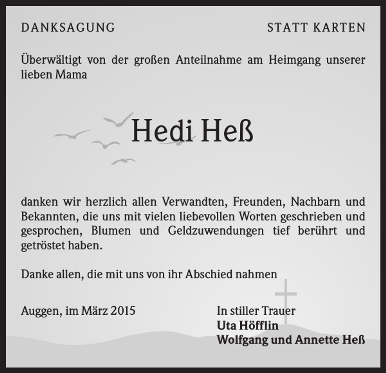 <p>D A NK S A G U NG</p><p>S T A T T K A R T EN</p><p>Überwältigt von der großen Anteilnahme am Heimgang unserer<br />lieben Mama</p><p>Hedi Heß<br />danken wir herzlich allen Verwandten, Freunden, Nachbarn und<br />Bekannten, die uns mit vielen liebevollen Worten geschrieben und<br />gesprochen, Blumen und Geldzuwendungen tief berührt und<br />getröstet haben.<br />Danke allen, die mit uns von ihr Abschied nahmen<br />Auggen, im März 2015</p><p>In stiller Trauer<br />Uta Höfflin<br />Wolfgang und Annette Heß</p>