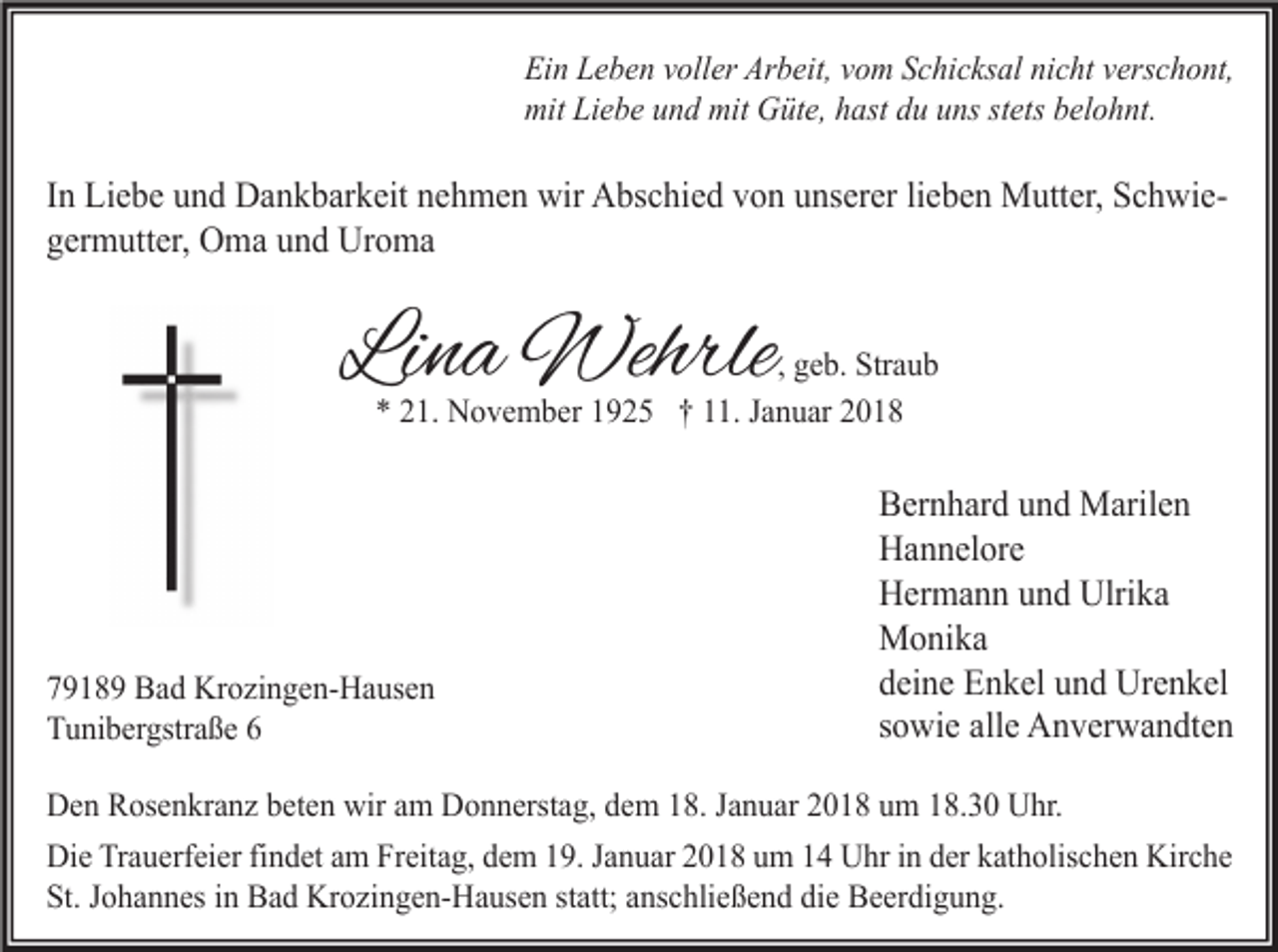 <p>Ein Leben voller Arbeit, vom Schicksal nicht verschont,<br />mit Liebe und mit Güte, hast du uns stets belohnt.</p><p>In Liebe und Dankbarkeit nehmen wir Abschied von unserer lieben Mutter, Schwiegermutter, Oma und Uroma</p><p>Lina Wehrle</p><p>, geb. Straub<br />* 21. November 1925 † 11. Januar 2018</p><p>79189 Bad Krozingen-Hausen<br />Tunibergstraße 6</p><p>Bernhard und Marilen<br />Hannelore<br />Hermann und Ulrika<br />Monika<br />deine Enkel und Urenkel<br />sowie alle Anverwandten</p><p>Den Rosenkranz beten wir am Donnerstag, dem 18. Januar 2018 um 18.30 Uhr.<br />Die Trauerfeier findet am Freitag, dem 19. Januar 2018 um 14 Uhr in der katholischen Kirche<br />St. Johannes in Bad Krozingen-Hausen statt; anschließend die Beerdigung.</p>