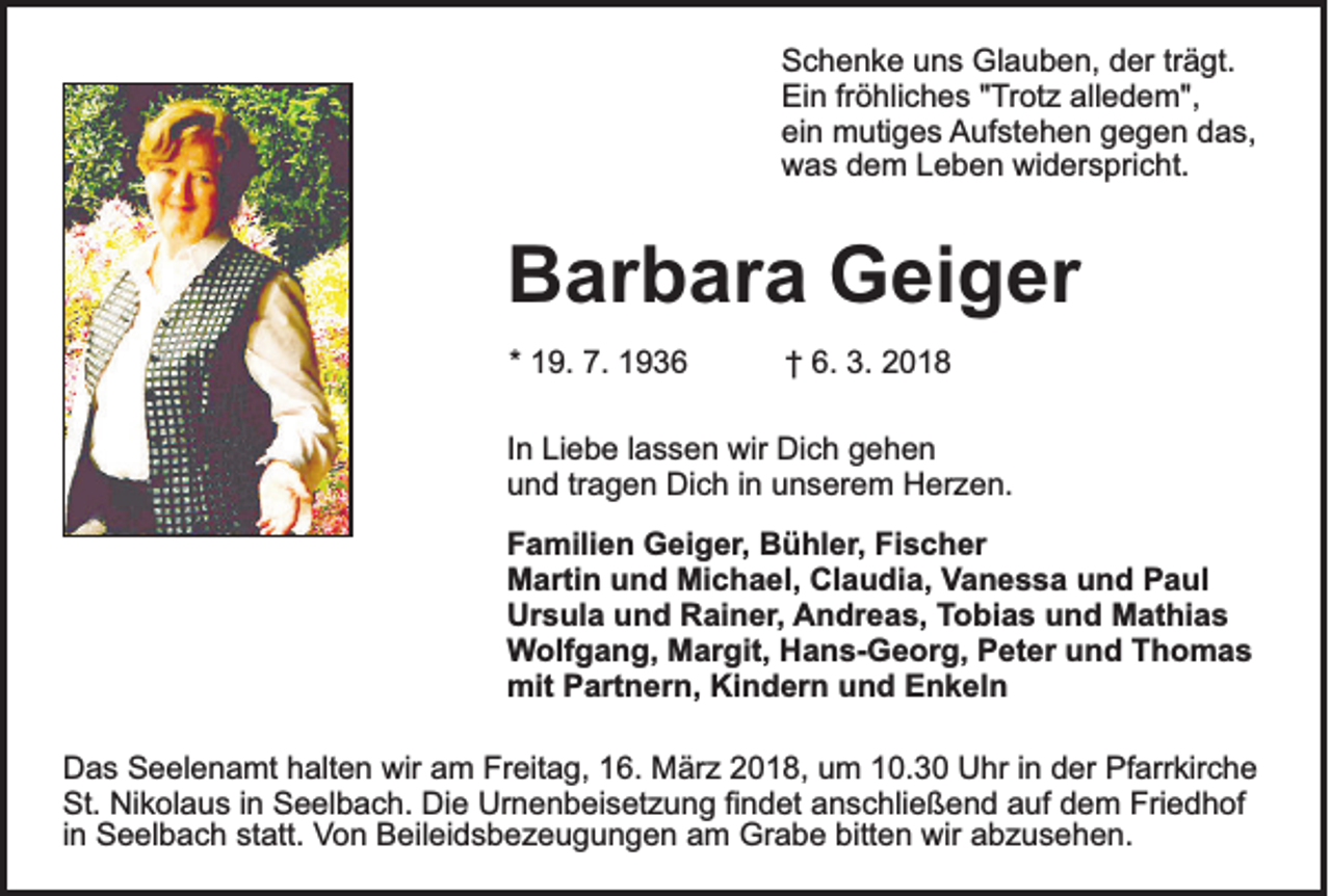 <p>S c h e n k e uuns<br />Schenke<br />n s Glauben,<br />Gl a u b e n, dder<br />er trträgt.<br />ä gt.<br />Ein<br />Ei<br />n frfröhliches<br />ö hli c h e s ""Trotz<br />T r ot z alledem",<br />all e d e m",<br />ein<br />ei<br />n mutiges<br />m uti g e s Aufstehen<br />A uf st e h e n ggegen<br />e g e n ddas,<br />a s,<br />wwas<br />a s ddem<br />e m LLeben<br />e b e n wi<br />d er s pri c ht.<br />widerspricht.</p><p>BBarbara<br />ar b ar a Geiger<br />G ei g er<br />** 19.<br />1 9. 7.<br />7.</p><p>†† 6.<br />6. 3.<br />3. 22</p><p>I n Liebe<br />In<br />Li e b e llassen<br />a s s e n wir<br />wir Dich<br />Di c h gehen<br />gehen<br />uund<br />n d trtragen<br />a g e n Dich<br />Di c h i in<br />n uunserem<br />n s er e m Herzen.<br />H er z e n.<br />FFamilien<br />a mili e n Geiger,<br />G ei g er , Bühler,<br />B ü hl er, Fischer<br />Fi s c h er<br />MMartin<br />arti n uund<br />n d Mi<br />c h a el, ClClaudia,<br />a u di a, VVanessa<br />a n e s s a und<br />u n d Paul<br />P a ul<br />Michael,<br />Ursula<br />Ur s ul a uund<br />n d RRainer,<br />ai n er , AAndreas,<br />n dr e a s, TTobias<br />o bi a s uund<br />n d Mathias<br />M at hi a s<br />Wolfgang,<br />W olf g a n g, Margit,<br />M ar git, Hans-Georg,<br />H a n s- G e or g, Peter<br />P et er uund<br />n d TThomas<br />ho mas<br />mit PPartnern,<br />art n er n, KiKindern<br />n d er n uund<br />n d EEnkeln<br />n k el n<br />mit<br />D a s SSeelenamt<br />Das<br />e el e n a mt hhalten<br />alt e n wir<br />wir aam<br />m Fr<br />Freitag,<br />eit a g, 116.<br />6. März<br />M är z 22018,<br />0 1 8, uum<br />m 110.3. 3 0 UUhr<br />hr i in<br />n dder<br />er PfPfarrkirche<br />arr kir c h e<br />St. Nikolaus<br />Friedhof<br />St.<br />Ni k ol a u s i in<br />n SSeelbach.<br />e el b a c h. Die<br />Di e Urnenbeisetzung<br />Ur n e n b ei s et z u n g fifindet<br />n d et aanschließend<br />n s c hli e ß e n d aauf<br />uf ddem<br />e m Fri<br />e d h of<br />bitten<br />iinn Seelbach<br />S e el b a c h statt.<br />st att. Von<br />Vo n Beileidsbezeugungen<br />B eil ei d s b e z e u g u n g e n aam<br />m Grabe<br />Gr a b e bitt<br />e n wir<br />wir aabzusehen.<br />b z u s e h e n.</p>