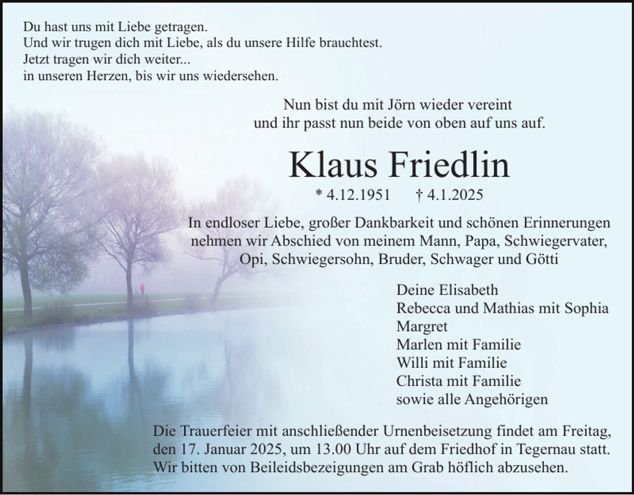 <p>Du hast uns mit Liebe getragen.<br />Und wir trugen dich mit Liebe, als du unsere Hilfe brauchtest.<br />Jetzt tragen wir dich weiter...<br />in unseren Herzen, bis wir uns wiedersehen.</p><p>Nun bist du mit Jörn wieder vereint<br />und ihr passt nun beide von oben auf uns auf.</p><p>Klaus Friedlin<br />* 4.12.1951</p><p>† 4.1.2025</p><p>In endloser Liebe, großer Dankbarkeit und schönen Erinnerungen<br />nehmen wir Abschied von meinem Mann, Papa, Schwiegervater,<br />Opi, Schwiegersohn, Bruder, Schwager und Götti<br />Deine Elisabeth<br />Rebecca und Mathias mit Sophia<br />Margret<br />Marlen mit Familie<br />Willi mit Familie<br />Christa mit Familie<br />sowie alle Angehörigen<br />Die Trauerfeier mit anschließender Urnenbeisetzung findet am Freitag,<br />den 17. Januar 2025, um 13.00 Uhr auf dem Friedhof in Tegernau statt.<br />Wir bitten von Beileidsbezeigungen am Grab höflich abzusehen.</p>