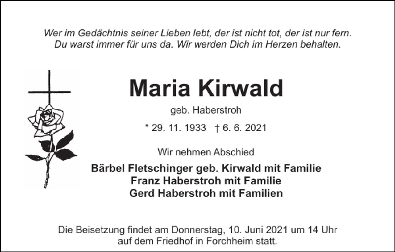 <p>Wer im Gedächtnis seiner Lieben lebt, der ist nicht tot, der ist nur fern.<br />Du warst immer für uns da. Wir werden Dich im Herzen behalten.</p><p>Maria Kirwald<br />geb. Haberstroh<br />* 29. 11. 1933 † 6. 6. 2021<br />Wir nehmen Abschied</p><p>Bärbel Fletschinger geb. Kirwald mit Familie<br />Franz Haberstroh mit Familie<br />Gerd Haberstroh mit Familien<br />Die Beisetzung findet am Donnerstag, 10. Juni 2021 um 14 Uhr<br />auf dem Friedhof in Forchheim statt.</p>