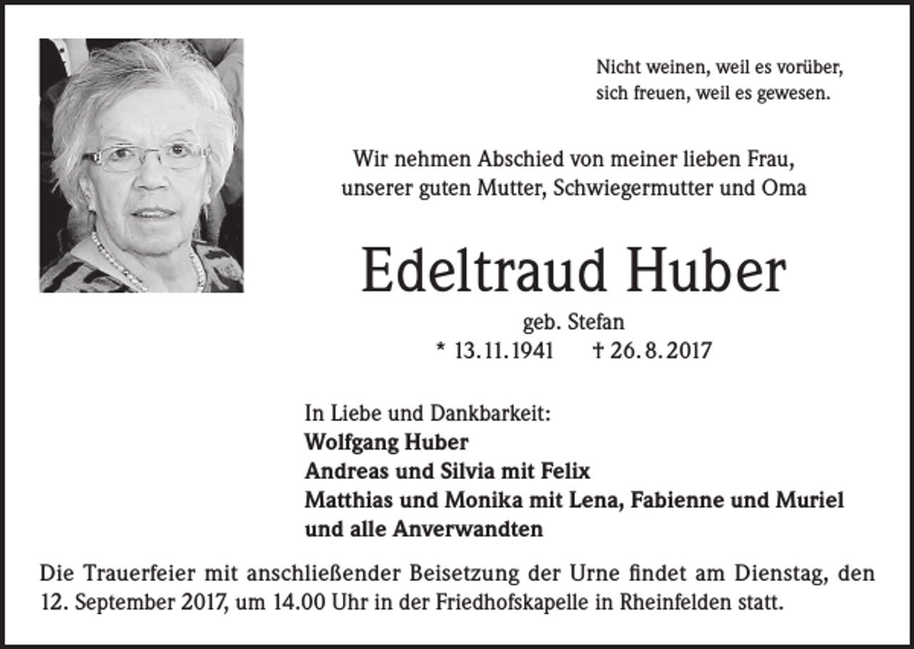 <p>Nicht weinen, weil es vorüber,<br />sich freuen, weil es gewesen.</p><p>Wir nehmen Abschied von meiner lieben Frau,<br />unserer guten Mutter, Schwiegermutter und Oma</p><p>Edeltraud Huber<br />geb. Stefan<br />* 13.11.1941 † 26. 8. 2017</p><p>In Liebe und Dankbarkeit:<br />Wolfgang Huber<br />Andreas und Silvia mit Felix<br />Matthias und Monika mit Lena, Fabienne und Muriel<br />und alle Anverwandten<br />Die Trauerfeier mit anschließender Beisetzung der Urne findet am Dienstag, den<br />12. September 2017, um 14.00 Uhr in der Friedhofskapelle in Rheinfelden statt.</p>