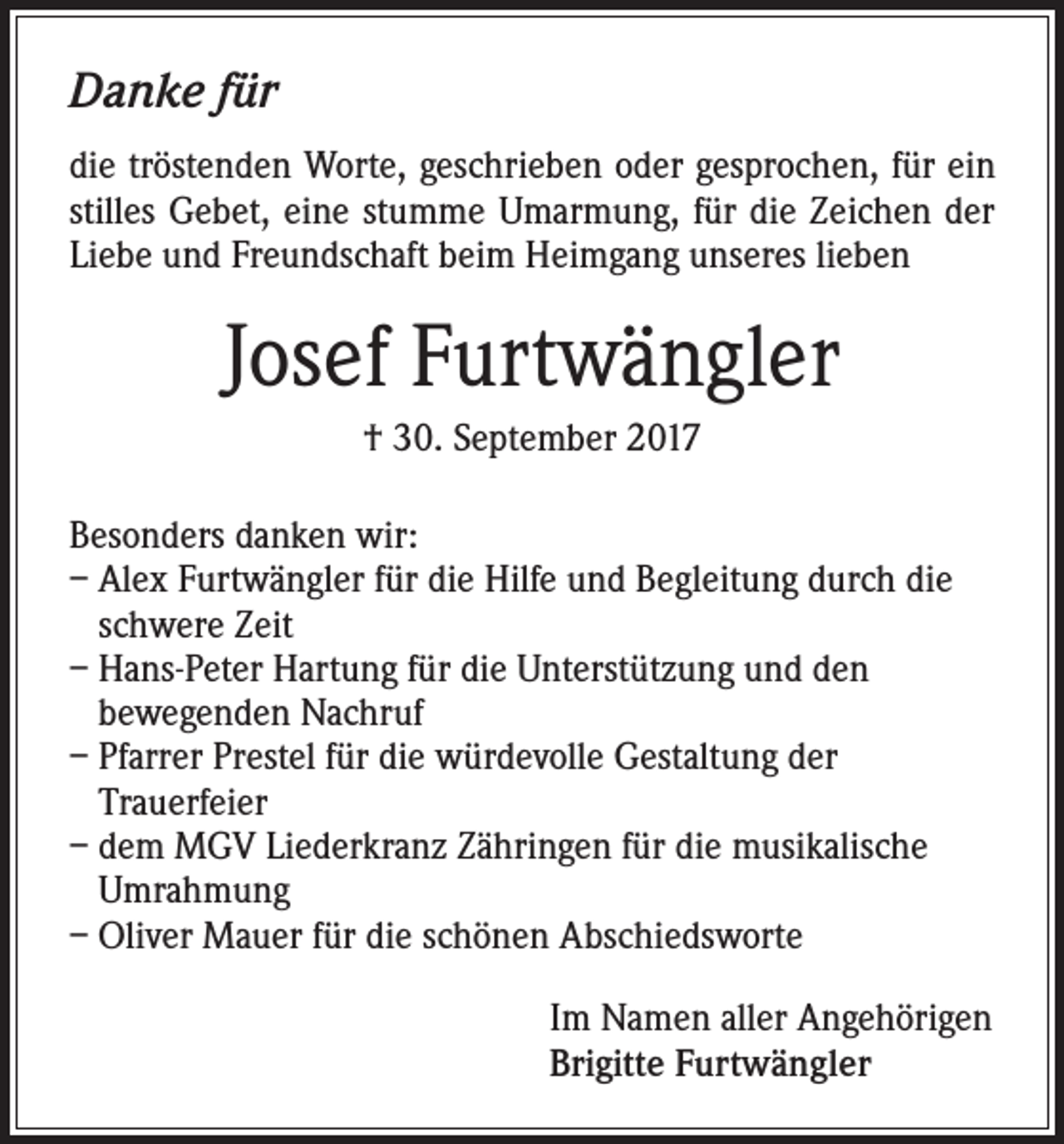 <p>Danke für<br />die tröstenden Worte, geschrieben oder gesprochen, für ein<br />stilles Gebet, eine stumme Umarmung, für die Zeichen der<br />Liebe und Freundschaft beim Heimgang unseres lieben</p><p>Josef Furtwängler<br />† 30. September 2017<br />Besonders danken wir:<br />– Alex Furtwängler für die Hilfe und Begleitung durch die<br />schwere Zeit<br />– Hans-Peter Hartung für die Unterstützung und den<br />bewegenden Nachruf<br />– Pfarrer Prestel für die würdevolle Gestaltung der<br />Trauerfeier<br />– dem MGV Liederkranz Zähringen für die musikalische<br />Umrahmung<br />– Oliver Mauer für die schönen Abschiedsworte<br />Im Namen aller Angehörigen<br />Brigitte Furtwängler</p>