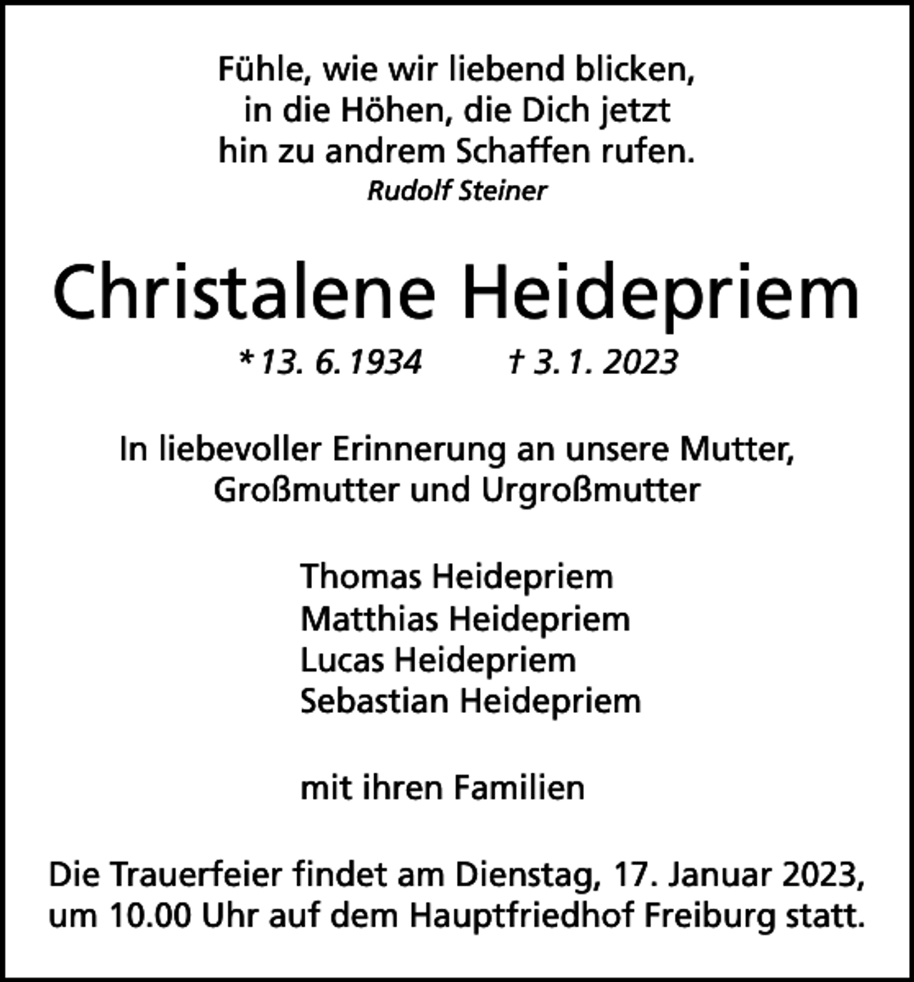 <p>Fühle, wie wir liebend blicken,<br />in die Höhen, die Dich jetzt<br />hin zu andrem Schaffen rufen.<br />Rudolf Steiner</p><p>Christalene Heidepriem<br />* 13. 6. 1934</p><p>† 3. 1. 2023</p><p>In liebevoller Erinnerung an unsere Mutter,<br />Großmutter und Urgroßmutter<br />Thomas Heidepriem<br />Matthias Heidepriem<br />Lucas Heidepriem<br />Sebastian Heidepriem<br />mit ihren Familien<br />Die Trauerfeier findet am Dienstag, 17. Januar 2023,<br />um 10.00 Uhr auf dem Hauptfriedhof Freiburg statt.</p>