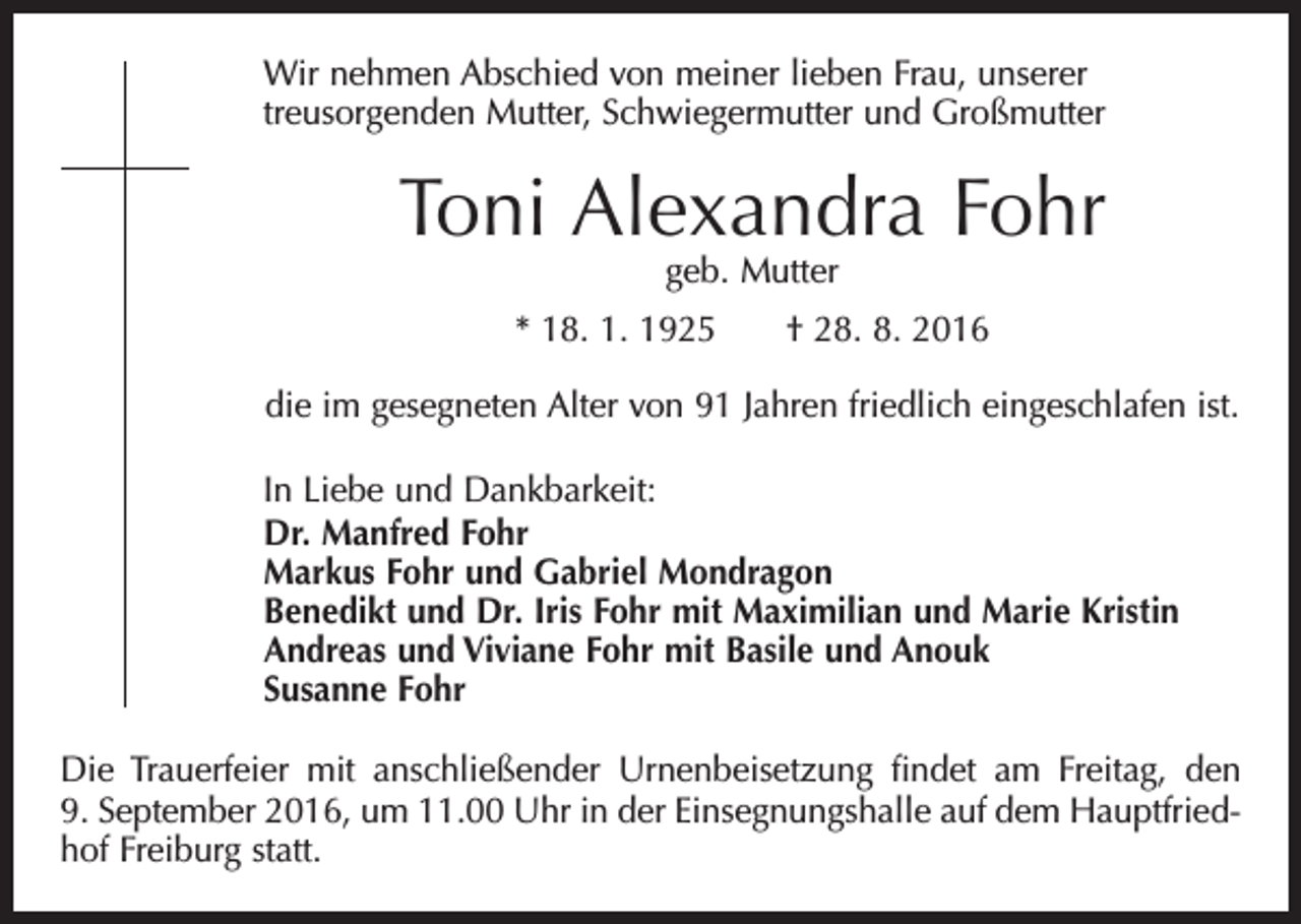 <p>Wir nehmen Abschied von meiner lieben Frau, unserer<br />treu­sorgenden Mutter, Schwiegermutter und Großmutter</p><p>Toni Alexandra Fohr<br />geb. Mutter</p><p>* 18. 1. 1925 † 28. 8. 2016<br />die im gesegneten Alter von 91 Jahren friedlich eingeschlafen ist.<br />In Liebe und Dankbarkeit:<br />Dr. Manfred Fohr<br />Markus Fohr und Gabriel Mondragon<br />Benedikt und Dr. Iris Fohr mit Maximilian und Marie Kristin<br />Andreas und Viviane Fohr mit Basile und Anouk<br />Susanne Fohr<br />Die Trauerfeier mit anschließender Urnenbeisetzung findet am Freitag, den<br />9. September 2016, um 11.00 Uhr in der Einsegnungshalle auf dem Hauptfriedhof Freiburg statt.</p>