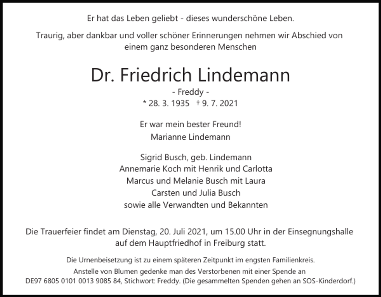 <p>Er hat das Leben geliebt - dieses wunderschöne Leben.<br />Traurig, aber dankbar und voller schöner Erinnerungen nehmen wir Abschied von<br />einem ganz besonderen Menschen</p><p>Dr. Friedrich Lindemann<br />- Freddy * 28. 3. 1935 † 9. 7. 2021</p><p>Er war mein bester Freund!<br />Marianne Lindemann<br />Sigrid Busch, geb. Lindemann<br />Annemarie Koch mit Henrik und Carlotta<br />Marcus und Melanie Busch mit Laura<br />Carsten und Julia Busch<br />sowie alle Verwandten und Bekannten<br />Die Trauerfeier findet am Dienstag, 20. Juli 2021, um 15.00 Uhr in der Einsegnungshalle<br />auf dem Hauptfriedhof in Freiburg statt.<br />Die Urnenbeisetzung ist zu einem späteren Zeitpunkt im engsten Familienkreis.<br />Anstelle von Blumen gedenke man des Verstorbenen mit einer Spende an<br />DE97 6805 0101 0013 9085 84, Stichwort: Freddy. (Die gesammelten Spenden gehen an SOS-Kinderdorf.)</p>