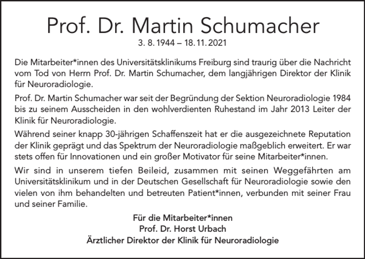 <p>Prof. Dr. Martin Schumacher<br />3. 8. 1944 – 18. 11. 2021</p><p>Die Mitarbeiter*innen des Universitätsklinikums Freiburg sind traurig über die Nachricht<br />vom Tod von Herrn Prof. Dr. Martin Schumacher, dem langjährigen Direktor der Klinik<br />für Neuroradiologie.<br />Prof. Dr. Martin Schumacher war seit der Begründung der Sektion Neuroradiologie 1984<br />bis zu seinem Ausscheiden in den wohlverdienten Ruhestand im Jahr 2013 Leiter der<br />Klinik für Neuroradiologie.<br />Während seiner knapp 30-jährigen Schaffenszeit hat er die ausgezeichnete Reputation<br />der Klinik geprägt und das Spektrum der Neuroradiologie maßgeblich erweitert. Er war<br />stets offen für Innovationen und ein großer Motivator für seine Mitarbeiter*innen.<br />Wir sind in unserem tiefen Beileid, zusammen mit seinen Weggefährten am<br />Universitätsklinikum und in der Deutschen Gesellschaft für Neuroradiologie sowie den<br />vielen von ihm behandelten und betreuten Patient*innen, verbunden mit seiner Frau<br />und seiner Familie.<br />Für die Mitarbeiter*innen<br />Prof. Dr. Horst Urbach<br />Ärztlicher Direktor der Klinik für Neuroradiologie</p>