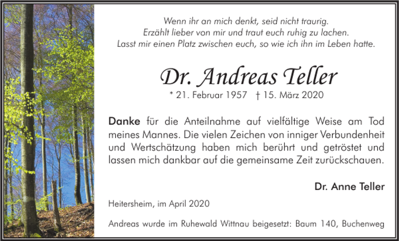 <p>Wenn ihr an mich denkt, seid nicht traurig.<br />Erzählt lieber von mir und traut euch ruhig zu lachen.<br />Lasst mir einen Platz zwischen euch, so wie ich ihn im Leben hatte.</p><p>Dr. Andreas Teller<br />* 21. Februar 1957 † 15. März 2020</p><p>Danke für die Anteilnahme auf vielfältige Weise am Tod<br />meines Mannes. Die vielen Zeichen von inniger Verbundenheit<br />und Wertschätzung haben mich berührt und getröstet und<br />lassen mich dankbar auf die gemeinsame Zeit zurückschauen.<br />Dr. Anne Teller<br />Heitersheim, im April 2020<br />Andreas wurde im Ruhewald Wittnau beigesetzt: Baum 140, Buchenweg</p>