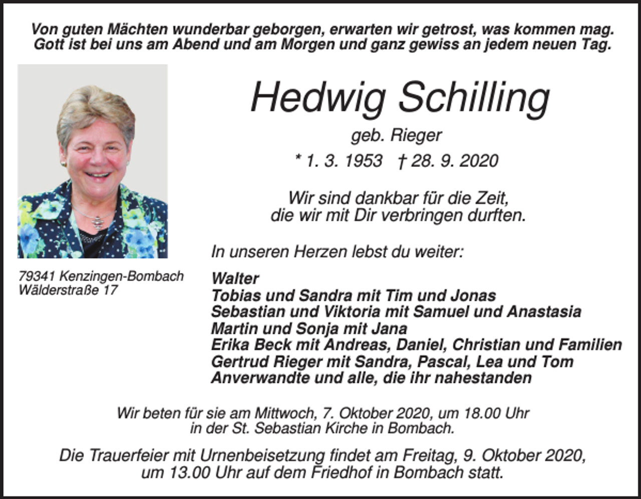 <p>Von guten Mächten wunderbar geborgen, erwarten wir getrost, was kommen mag.<br />Gott ist bei uns am Abend und am Morgen und ganz gewiss an jedem neuen Tag.</p><p>Hedwig Schilling<br />geb. Rieger<br />* 1. 3. 1953 † 28. 9. 2020<br />Wir sind dankbar für die Zeit,<br />die wir mit Dir verbringen durften.<br />In unseren Herzen lebst du weiter:<br />79341 Kenzingen-Bombach<br />Wälderstraße 17</p><p>Walter<br />Tobias und Sandra mit Tim und Jonas<br />Sebastian und Viktoria mit Samuel und Anastasia<br />Martin und Sonja mit Jana<br />Erika Beck mit Andreas, Daniel, Christian und Familien<br />Gertrud Rieger mit Sandra, Pascal, Lea und Tom<br />Anverwandte und alle, die ihr nahestanden</p><p>Wir beten für sie am Mittwoch, 7. Oktober 2020, um 18.00 Uhr<br />in der St. Sebastian Kirche in Bombach.</p><p>Die Trauerfeier mit Urnenbeisetzung findet am Freitag, 9. Oktober 2020,<br />um 13.00 Uhr auf dem Friedhof in Bombach statt.</p>